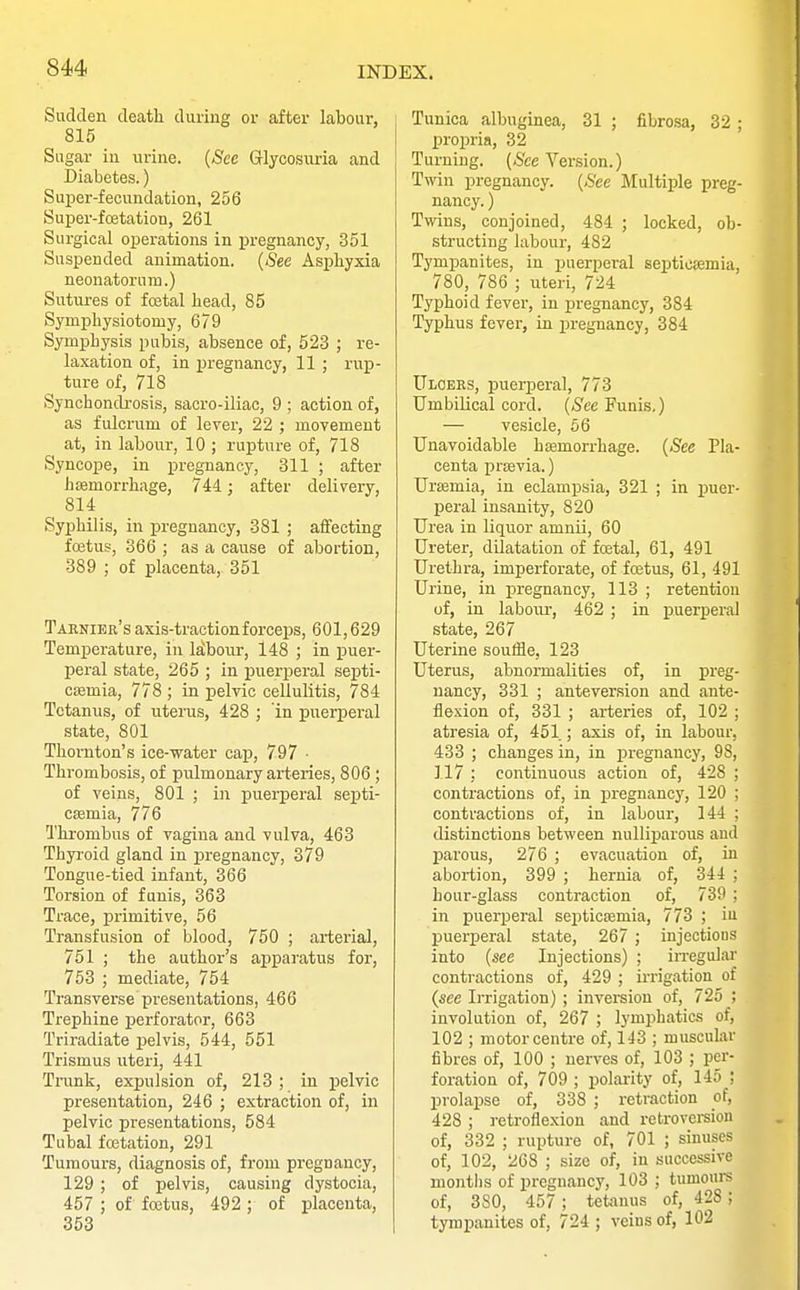 Sudden death during or after labour, 815 Sugar in urine. (See Glycosuria and Diabetes.) Super-fecundation, 256 Super-fcetation, 261 Surgical operations in pregnancy, 351 Suspended animation. (See Asphyxia neonatorum.) Sutures of festal head, 85 Symphysiotomy, 679 Symphysis pubis, absence of, 523 ; re- laxation of, in pregnancy, 11 ; rup- ture of, 718 Synchondrosis, sacro-iliac, 9 ; action of, as fulcrum of lever, 22 ; movement at, in labour, 10 ; rupture of, 718 Syncope, in pregnancy, 311 ; after hemorrhage, 744; after delivery, 814 Syphilis, in pregnancy, 381 ; affecting foetus, 366 ; as a cause of abortion, 389 ; of placenta, 351 Tarnier's axis-traction forceps, 601,629 Temperature, in labour, 148 ; in puer- peral state, 265 ; in puerperal septi- cemia, 778 ; in pelvic cellulitis, 784 Tetanus, of uterus, 428 ; 'in puerperal state, 801 Thornton's ice-water cap, 797 • Thrombosis, of pulmonary arteries, 806 ; of veins, 801 ; in puerperal septi- cemia, 776 Thrombus of vagina and vulva, 463 Thyroid gland in pregnancy, 379 Tongue-tied infant, 366 Torsion of funis, 363 Trace, primitive, 56 Transfusion of blood, 750 ; arterial, 751 ; the author's apparatus for, 753 ; mediate, 754 Transverse presentations, 466 Trephine perforator, 663 Triradiate pelvis, 544, 551 Trismus uteri, 441 Trunk, expulsion of, 213 ; in pelvic presentation, 246 ; extraction of, in pelvic presentations, 584 Tubal fcetation, 291 Tumours, diagnosis of, from pregnancy, 129 ; of pelvis, causing dystocia, 457 ; of foetus, 492 ; of placenta, 353 Tunica albuginea, 31 ; fibrosa, 32 ; propria, 32 Turning. (See Version.) Twin pregnancy. (See Multiple preg- nancy. ) Twins, conjoined, 484 ; locked, ob- structing labour, 482 Tympanites, in puerpei-al septicemia, 780, 786 ; uteri, 724 Typhoid fever, in pregnancy, 384 Typhus fever, in pregnancy, 384 Ulcers, puerperal, 773 Umbilical cord, (See Funis,) — vesicle, 56 Unavoidable hemorrhage. (See Pla- centa previa.) Uremia, in eclampsia, 321 ; in puer- peral insanity, 820 Urea in liquor anmii, 60 Ureter, dilatation of foetal, 61, 491 Urethra, imperforate, of foetus, 61, 491 Urine, in pregnancy, 113 ; retention of, in labour, 462 ; in puerperal state, 267 Uterine souffle, 123 Uterus, abnormalities of, in preg- nancy, 331 ; anteversion and ante- flexion of, 331 ; arteries of, 102 ; atresia of, 451 ; axis of, in labour, 433 ; changes in, in pregnancy, 9S, 117 : continuous action of, 428 ; contractions of, in pregnancy, 120 ; contractions of, in labour, 144 ; distinctions between nulliparous and parous, 276 ; evacuation of, in abortion, 399 ; hernia of, 344 ; hour-glass contraction of, 739 ; in puerperal septicemia, 773 ; iu puerperal state, 267 ; injections into (see Injections) ; irregular contractions of, 429 ; irrigation of (see Irrigation) ; inversion of, 725 ; involution of, 267 ; lymphatics of, 102 ; motor centre of, 143 ; muscular fibres of, 100 ; nerves of, 103 ; per- foration of, 709; polarity of, 145; prolapse of, 338 ; retraction of, 428 ; retroflexion and retroversion of, 332 ; rupture of, 701 ; sinuses of, 102, 268 ; size of, in successive months of pregnancy, 103 ; tumours of, 3S0, 457 ; tetanus of, 428 ; tympanites of, 724 ; veins of, 102