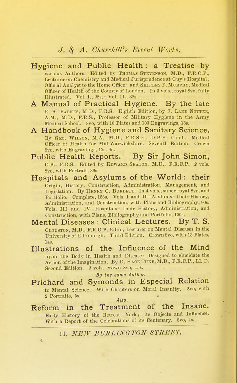 Hygiene and Public Health: a Treatise by various Authors. Edited by Thomas Stevenson, M.D., F.R.C.P., Lecturer on Chemistry and Medical Jurisprudence at Guy's Hospital; Official Analyst to the Home Office; and Shirley F. Mubphy, Medical Officer of Health' of the County of London. In 3 vols., royal 8vo, fully Illustrated. Vol. I., 28s.; Vol. II., 32s. A Manual of Practical Hygiene. By the late E. A. Pahkes, M.D., F.R.S. Eighth Edition, by J. Lane Notter, A.M-, M.D., F.R.S., Professor of Military Hygiene in the Army Medical School. 8vo, with 10 Plates and 103 Engravings, 18s. A Handbook of Hygiene and Sanitary Science. By Geo. Wilson, M.A., M.D., F.R.S.E., D.P.H. Camb. Medical Officer of Health for Mid-Warwickshire. Seventh Edition. Crown 8vo, with Engravings, 12s. 6d. Public Health Reports. By Sir John Simon, C.B., F.R.S. Edited by Edward Seaton, M.D., F.R.C.P. 2 vols. 8vo, with Portrait, 36s. Hospitals and Asylums of the World: their Origin, History, Construction, Administration, Management, and Legislation. By Henry C. Burdett. In 4 vols., super-royal 8vo, and Portfolio. Complete, 168s. Vols. I and II—Asylums : their History, Administration, and Construction, with Plans and Bibliography, 90s. Vols. Ill and IV—Hospitals: their History, Administration, and Construction, with Plans, Bibliography and Portfolio, 120s. Mental Diseases : Clinical Lectures. By T. S. Clouston, M.D., F.R.C.P. Edin., Lecturer on Mental Diseases in the University of Edinburgh. Third Edition. Crown 8vo, with 13 Plates, 14s. Illustrations of the Influence of the Mind upon the Body in Health and Disease : Designed to elucidate the Action of the Imagination. By D. HackTuke, M.D., F.R.C.P., LL.D. Second Edition. 2 vols, crown 8vo, los. By the same Author. Prichard and Symonds in Especial Relation to Mental Science. With Chapters on Moral Insanity. 8vo, with 2 Portraits, 5s. Also. Reform in the Treatment of the Insane. Early History of the Retreat, York; its Objects and Influence. With a Report of the Celebrations of its Centenary. 8vo, 4s. 11, NEW BURLINGTON STREET.