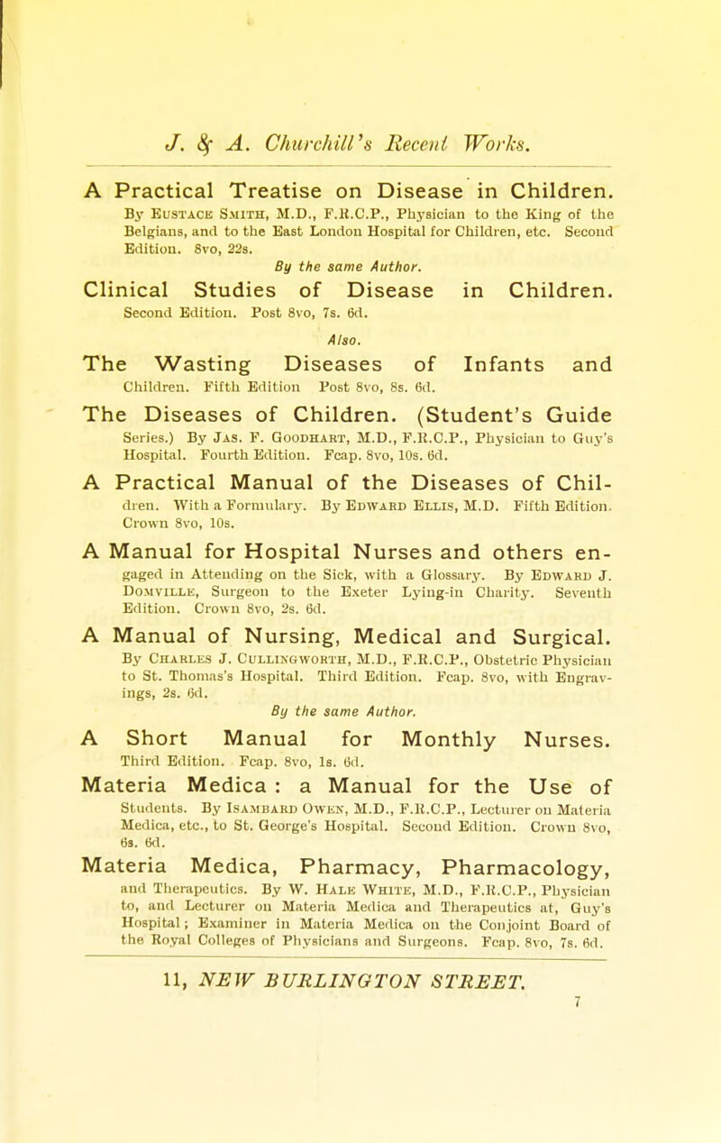 (I J. 8f A. Churchill's Recent Works. A Practical Treatise on Disease in Children. By Eustace Smith, M.D., F.H.C.P., Physician to the King of the Belgians, and to the East London Hospital for Children, etc. Second Edition. 8vo, 22s. By the same Author. Clinical Studies of Disease in Children. Second Edition. Post 8vo, 7s. 6d. Also. The Wasting Diseases of Infants and Children. Fifth Edition Post 8vo, 8s. 6d. The Diseases of Children. (Student's Guide Series.) By Jas. F. Qoodhart, M.D., F.R.C.P., Physician to Guy's Hospital. Fourth Edition. Fcap. 8vo, 10s. 6d. A Practical Manual of the Diseases of Chil- dren. With a Formulary. By Edward Ellis, M.D. Fifth Edition. Crown 8vo, 10s. A Manual for Hospital Nurses and others en- gaged in Attending on the Sick, with a Glossary. By Edwahd J. Domville, Surgeon to the Exeter Lying-in Charity. Seventh Edition. Crown 8vo, 2s. 6d. A Manual of Nursing, Medical and Surgical. By Charles J. Cullingworth, M.D., F.R.C.P., Obstetric Physician to St. Thomas's Hospital. Third Edition. Fcap. 8vo, with Engrav- ings, 2s. i3d. By the same Author. A Short Manual for Monthly Nurses. Third Edition. Fcap. 8vo, Is. (3d. Materia Medica : a Manual for the Use of Students. By Isambard Owen, M.D., F.It.CP., Lecturer on Materia Medica, etc., to St. George's Hospital. Second Edition. Crown 8vo, 6s. 6d. Materia Medica, Pharmacy, Pharmacology, and Therapeutics. By W. Hale White, M.D., F.K.C.P., Physician to, and Lecturer on Materia Medica and Therapeutics at, Guy's Hospital •, Examiner in Materia Medica on the Conjoint Board of the Royal Colleges of Physicians and Surgeons. Fcap. 8vo, 7s. 6d. 11, NEW BURLINGTON STREET. 1