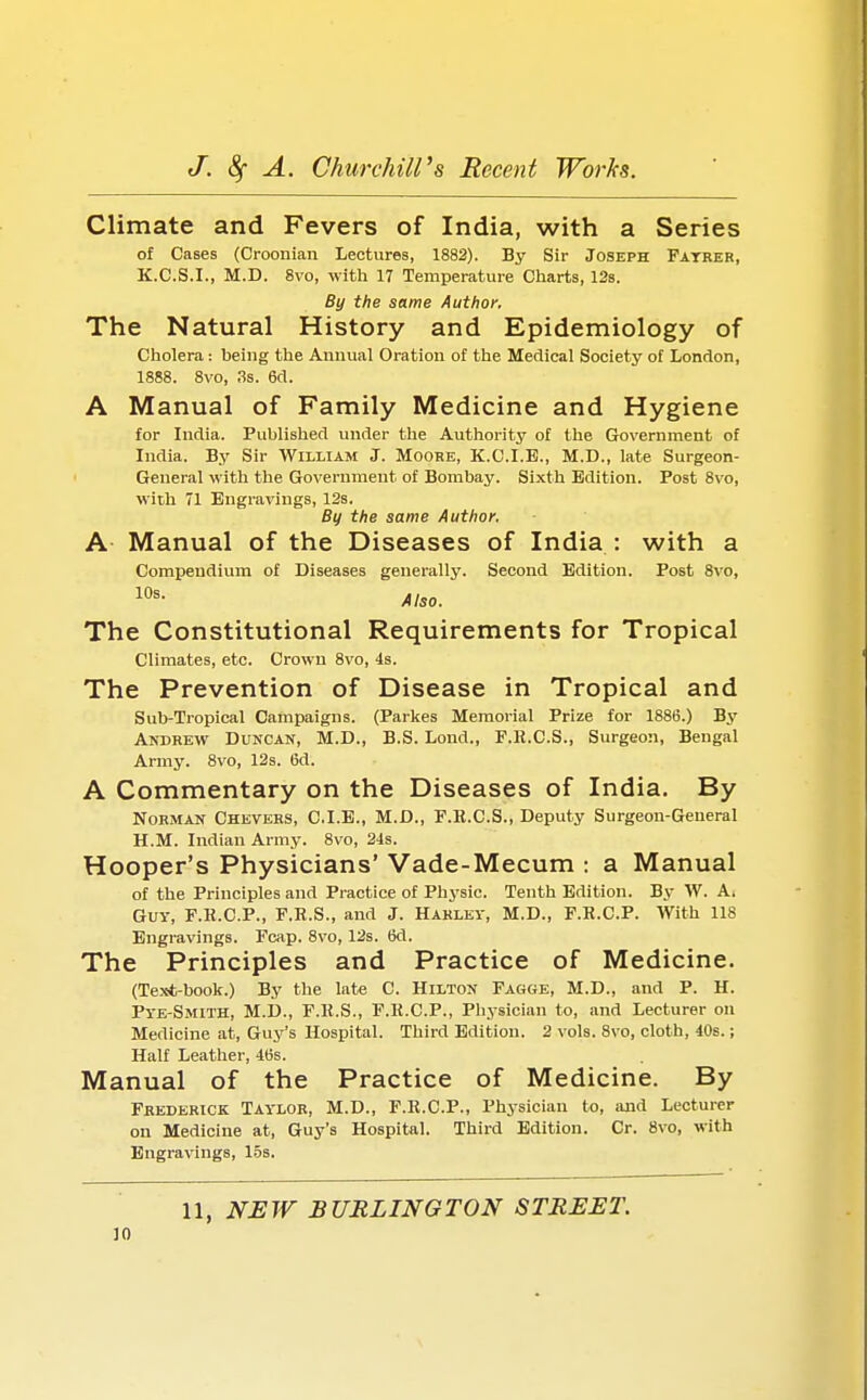 Climate and Fevers of India, with a Series of Cases (Croonian Lectures, 1882). By Sir Joseph Fatrer, K.C.S.I., M.D. 8vo, with 17 Temperature Charts, 12s. By the same Author. The Natural History and Epidemiology of Cholera: being the Annual Oration of the Medical Society of London, 1888. 8vo, 3s. 6d. A Manual of Family Medicine and Hygiene for India. Published under the Authority of the Government of India. By Sir William J. Moore, K.C.I.B., M.D., late Surgeon- General with the Government of Bombay. Sixth Edition. Post 8vo, with 71 Engravings, 12s. By the same Author. A Manual of the Diseases of India : with a Compendium of Diseases generally. Second Edition. Post 8vo, 10s- Also. The Constitutional Requirements for Tropical Climates, etc. Crown 8vo, 4s. The Prevention of Disease in Tropical and Sub-Tropical Campaigns. (Parkes Memorial Prize for 1886.) By Andrew Duncan, M.D., B.S. Lond., F.R.C.S., Surgeon, Bengal Army. 8vo, 12s. 6d. A Commentary on the Diseases of India. By Norman Chevers, C.I.E., M.D., F.B.C.S., Deputy Surgeon-General H.M. Indian Army. 8vo, 24s. Hooper's Physicians' Vade-Mecum : a Manual of the Principles and Practice of Physic. Tenth Edition. By W. Ai Guy, F.R.C.P., F.R.S., and J. Harley, M.D., F.R.C.P. With 118 Engravings. Fcap. 8vo, 12s. 6d. The Principles and Practice of Medicine. (Text-book.) By the late C. Hilton Fagge, M.D., and P. H. Pye-Smith, M.D., F.R.S., F.R.C.P., Physician to, and Lecturer on Medicine at, Guy's Hospital. Third Edition. 2 vols. 8vo, cloth, 40s.; Half Leather, 46s. Manual of the Practice of Medicine. By Frederick Taylor, M.D., F.R.C.P., Physician to, and Lecturer on Medicine at, Guy's Hospital. Third Edition. Cr. 8vo, with Engravings, 15s. 11, NEW BURLINGTON STREET.