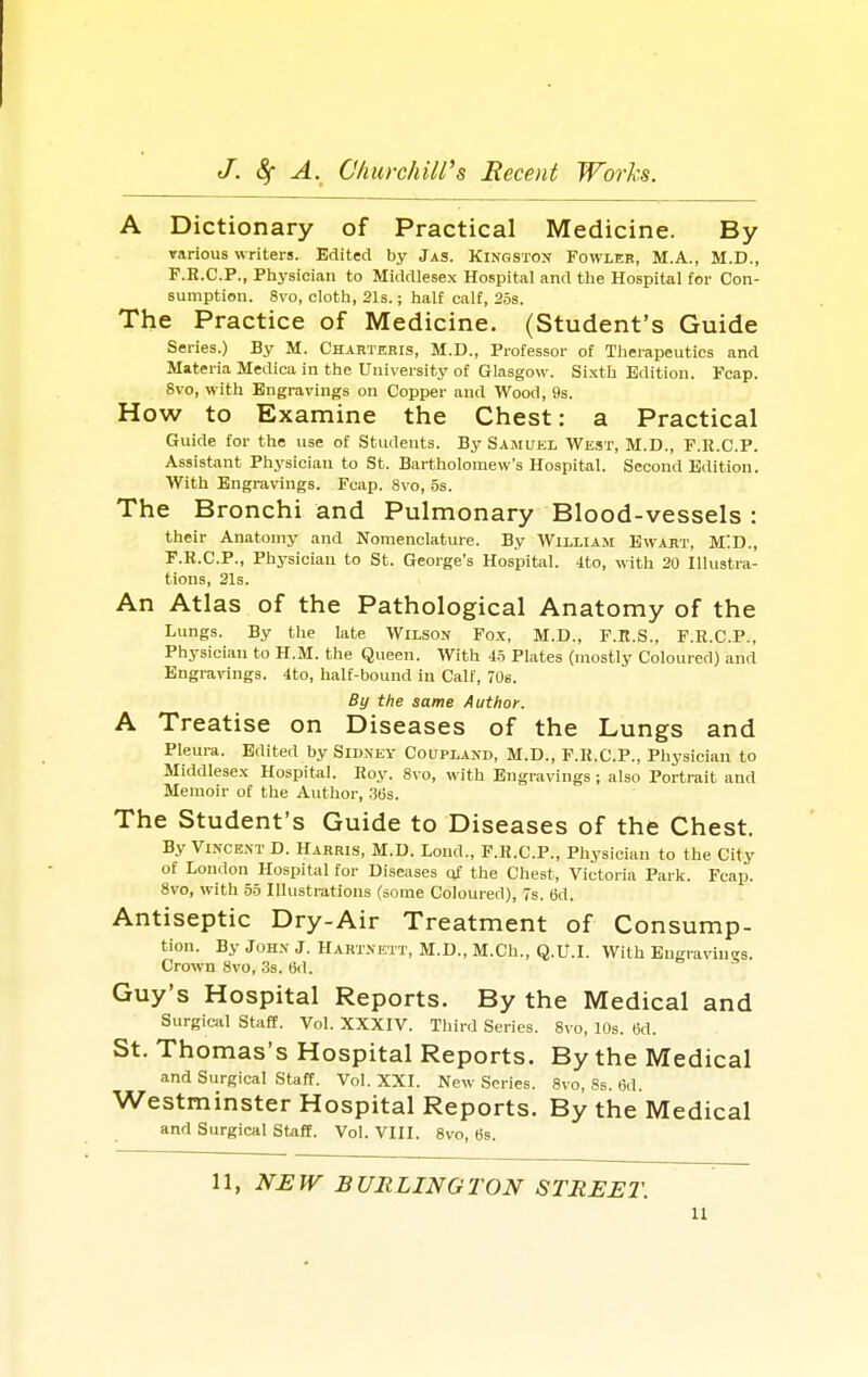 A Dictionary of Practical Medicine. By various writers. Edited by Jas. Kingston Fowler, M.A., M.D., F.H.C.P., Physician to Middlesex Hospital and the Hospital for Con- sumption. 8vo, cloth, 21s.; half calf, 25s. The Practice of Medicine. (Student's Guide Series.) By M. Charteris, M.D., Professor of Therapeutics and Materia Medica in the University of Glasgow. Sixth Edition. Fcap. 8vo, with Engravings on Copper and Wood, 9s. How to Examine the Chest: a Practical Guide for the use of Students. By Samuel West, M.D., F.K.C.P. Assistant Physician to St. Bartholomew's Hospital. Second Edition. With Engravings. Fcap. 8vo, 5s. The Bronchi and Pulmonary Blood-vessels : their Anatomy and Nomenclature. By William Ewart, MID., F.K.C.P., Physician to St. George's Hospital. 4to, with 20 Illustra- tions, 21s. An Atlas of the Pathological Anatomy of the Lungs. By the late Wilson Fox, M.D., F.B.S., F.E.C.P., Physician to H.M. the Queen. With 45 Plates (mostly Coloured) and Engravings. 4to, half-bound in Calf, 70s. By the same Author. A Treatise on Diseases of the Lungs and Pleura. Edited by Sidney Coupland, M.D., F.R.C.P., Physician to Middlesex Hospital. Hoy. 8vo, with Engravings; also Portrait and Memoir of the Author, 36s. The Student's Guide to Diseases of the Chest. By Vincent D. Harris, M.D. Loud., F.K.C.P., Physician to the City of London Hospital for Diseases of the Chest, Victoria Park. Fcap. 8vo, with 55 Illustrations (some Coloured), 7s. 6d. Antiseptic Dry-Air Treatment of Consump- tion. By John J. Hartnutt, M.D., M.Ch., Q.U.I. With Engravines. Crown 8vo, 3s. 6d. Guy's Hospital Reports. By the Medical and Surgical Staff. Vol. XXXIV. Third Series. 8vo, 10s. (id. St. Thomas's Hospital Reports. By the Medical and Surgical Staff. Vol. XXI. New Series. 8vo, 8s. 6d. Westminster Hospital Reports. By the Medical and Surgical Staff. Vol. VIII. 8vo, 6s. 11, NEW BURLINGTON STREET. n