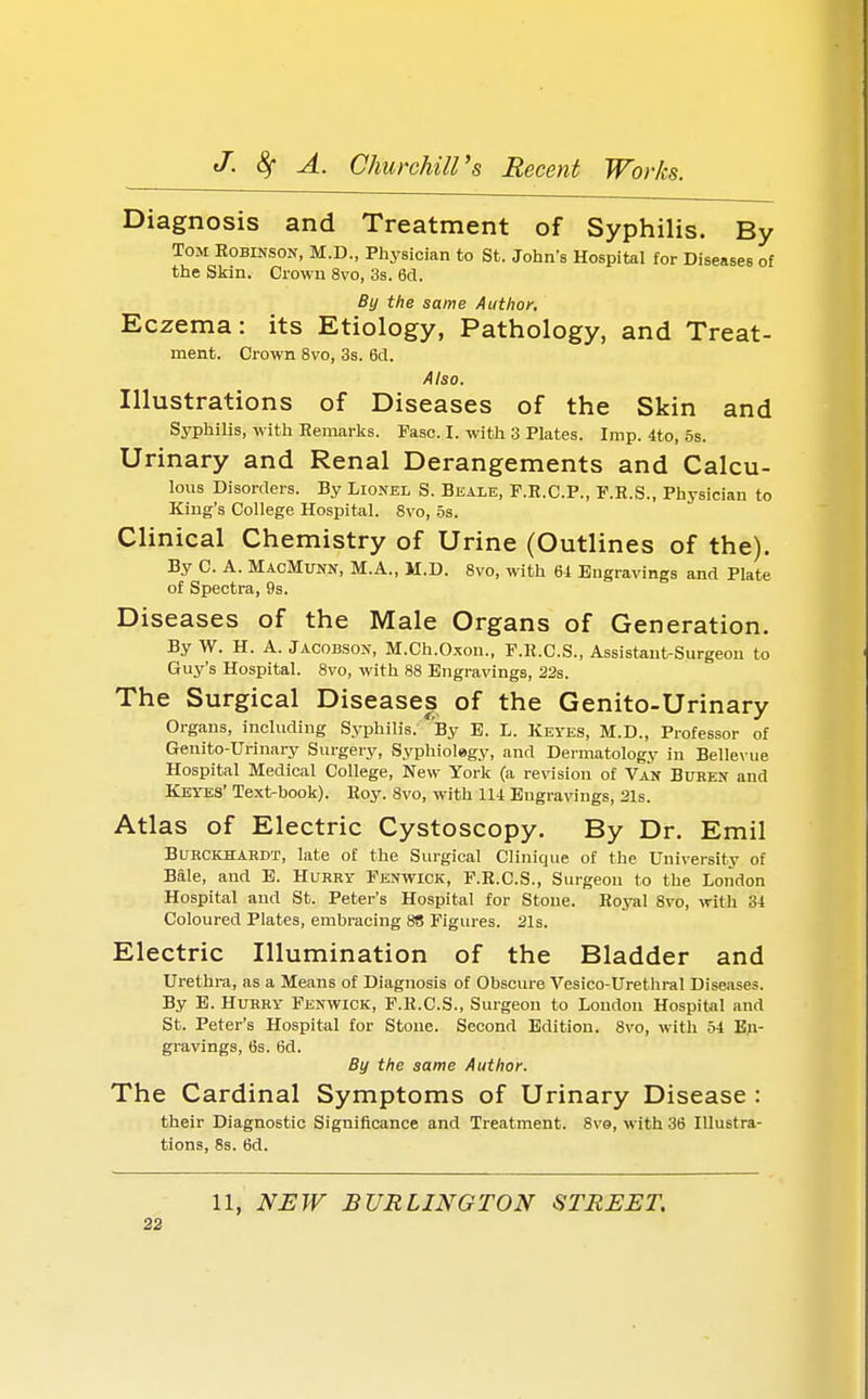 Diagnosis and Treatment of Syphilis. By Tom Robinson, M.D., Physician to St. John's Hospital for Diseases of the Skin. Crown 8vo, 3s. 6cl. By the same Author. Eczema: its Etiology, Pathology, and Treat- ment. Crown 8vo, 3s. 6d. Also. Illustrations of Diseases of the Skin and Syphilis, w ith Remarks. Fasc. I. with 3 Plates. Imp. 4to, os. Urinary and Renal Derangements and Calcu- lous Disorders. By Lionel S. Beale, F.R.C.P., P.R.S., Physician to King's College Hospital. 8vo, os. Clinical Chemistry of Urine (Outlines of the). By C. A. MacMunn, M.A., M.D. 8vo, with 64 Engravings and Plate of Spectra, 9s. Diseases of the Male Organs of Generation. By W. H. A. Jacobson, M.Ch.O.xon., F.R.C.S., Assistant-Surgeon to Guy's Hospital. 8vo, with 88 Engravings, 22s. The Surgical Diseases of the Genito-Urinary Organs, including Syphilis. By E. L. Keyes, M.D., Professor of Genito-Urinary Surgery, Syphiolegy, and Dermatology in Bellevue Hospital Medical College, New York (a revision of Van Buren and Keyes' Text-book). Hoy. 8vo, with 114 Engravings, 21s. Atlas of Electric Cystoscopy. By Dr. Emil Burckhahdt, late of the Surgical Clinique of the University of Bale, and E. Hurry Fenwick, F.E.C.S., Surgeon to the London Hospital and St. Peter's Hospital for Stone. Royal 8vo, with 34 Coloured Plates, embracing 88 Figures. 21s. Electric Illumination of the Bladder and Urethra, as a Means of Diagnosis of Obscure Vesico-Urethral Diseases. By E. Hurry Fenwick, F.R.C.S., Surgeon to London Hospital and St. Peter's Hospital for Stone. Second Edition. 8vo, with 54 En- gravings, 6s. 6d. By the same Author. The Cardinal Symptoms of Urinary Disease : their Diagnostic Significance and Treatment. 8ve, with 36 Illustra- tions, 8s. 6d. 11, NEW BURLINGTON STREET.