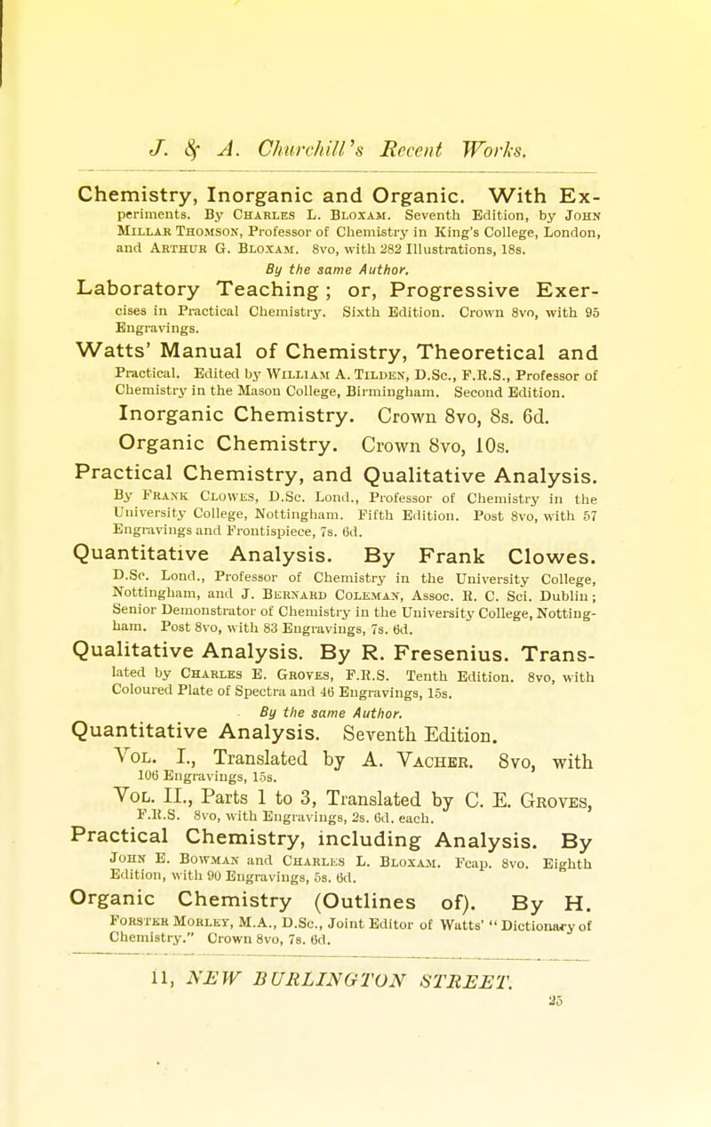 Chemistry, Inorganic and Organic. With Ex- periments. By Charles L. Bloxam. Seventh Edition, by John Millar Thomson, Professor of Chemistry in King's College, London, and Arthur G. Bloxam. 8vo, with 282 Illustrations, 18s. By the same Author. Laboratory Teaching; or, Progressive Exer- cises in Practical Chemistry. Sixth Edition. Crown 8vo, with 95 Engravings. Watts' Manual of Chemistry, Theoretical and Practical. Edited by William A. Tilden, D.Sc, F.R.S., Professor of Chemistry in the Mason College, Birmingham. Second Edition. Inorganic Chemistry. Crown 8vo, 8s. 6d. Organic Chemistry. Crown 8vo, 10s. Practical Chemistry, and Qualitative Analysis. By Frank Clowes, D.Sc. Lond., Professor of Chemistry in the University College, Nottingham. Fifth Edition. Post 8vo, with 57 Engravings and Frontispiece, 7s. 6d. Quantitative Analysis. By Frank Clowes. D.Sc. Lond., Professor of Chemistry in the University College, Nottingham, and J. Bernard Coleman, Assoc. E. C. Sci. Dublin; Senior Demonstrator of Chemistry in the University College, Notting- ham. Post 8vo, with 83 Engravings, 7s. 6d. Qualitative Analysis. By R. Fresenius. Trans- lated by Charles E. Groves, F.H.S. Tenth Edition. 8vo, with Coloured Plate of Spectra and 46 Engravings, 15s. By the same Author. Quantitative Analysis. Seventh Edition. Vol. I., Translated by A. Vacher. 8vo, with 106 Engravings, 15s. Vol. II., Parts 1 to 3, Translated by C. E. Groves, F.R.S. 8vo, with Engravings, 2s. 6d. each. Practical Chemistry, including Analysis. By John E. Bowman and Charles L. Bloxam. Fcap. 8vo. Eighth Edition, with 90 Engravings, 5s. 6d. Organic Chemistry (Outlines of). By H. Forsxjsr Morlky, M.A., D.Sc, Joint Editor of Watts'  Dictionary of Chemistry. Crown 8vo, 7s. 6d. 11, NEW BURLINGTON STREET. To