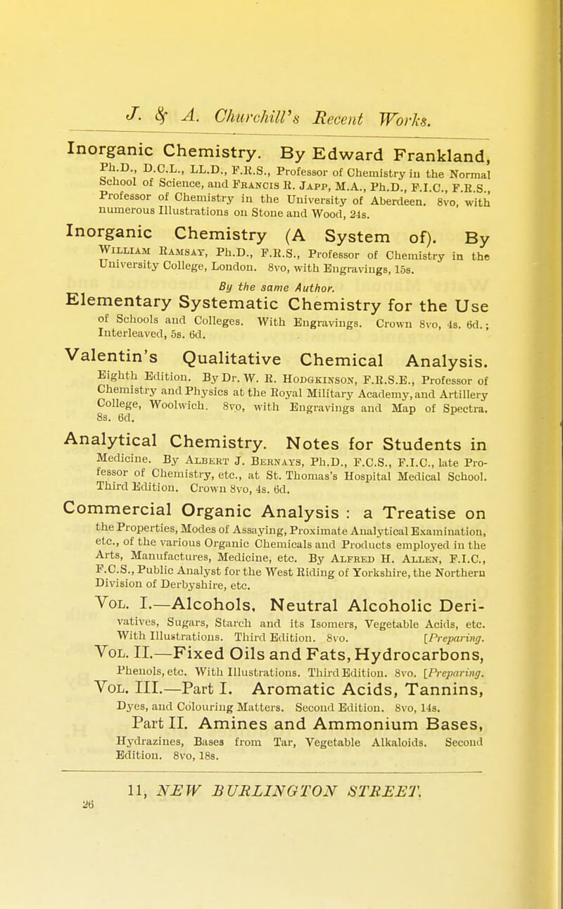 Inorganic Chemistry. By Edward Frankland, Ph.D D.C.L., LL.D., F.R.S., Professor of Chemistry in the Normal bchool of Science, and Francis R. Japp, M.A., Ph.D., F.I.C., F.K S Professor of Chemistry in the University of Aberdeen. 8vo, with numerous Illustrations on Stone and Wood, 24s. Inorganic Chemistry (A System of). By William Ramsay, Ph.D., F.R.S., Professor of Chemistry in the University College, London. 8vo, with Engravings, 15s. By the same Author. Elementary Systematic Chemistry for the Use of Schools and Colleges. With Engravings. Crown 8vo, 4s. 6d. • Interleaved, 5s. (3d. Valentin's Qualitative Chemical Analysis. Eighth Edition. ByDr.W. R. Hodgkinson, F.R.S.E., Professor of Chemistry and Physics at the Royal Military Academy, and Artillery College, Woolwich. 8vo, with Engravings and Map of Spectra. 8s. 6d. Analytical Chemistry. Notes for Students in Medicine. By Albert J. Bernays, Ph.D., F.C.S., F.I.C., late Pro- fessor of Chemistry, etc., at St. Thomas's Hospital Medical School. Third Edition. Crown 8vo, 4s. 6d. Commercial Organic Analysis : a Treatise on the Properties, Modes of Assaying, Proximate Analytical Examination, etc., of the various Organic Chemicals and Products employed in the Arts, Manufactures, Medicine, etc. By Alfred H. Allen, F.I.C., F.C.S., Public Analyst for the West Riding of Yorkshire, the Northern Division of Derbyshire, etc. Vol. I.—Alcohols, Neutral Alcoholic Deri- vatives, Sugars, Starch and its Isomers, Vegetable Acids, etc. With Illustrations. Third Edition. 8vo. [Preparing. Vol. II.—Fixed Oils and Fats, Hydrocarbons, Phenols, etc. With Illustrations. Third Edition. 8vo. [Preparing. Vol. III.—Part I. Aromatic Acids, Tannins, Dyes, and Colouring Matters. Second Edition. Svo, 14s. Part II. Amines and Ammonium Bases, Hydrazines, Bases from Tar, Vegetable Alkaloids. Second Edition. 8vo, 18s. 11, NEW BURLINGTON STREET.