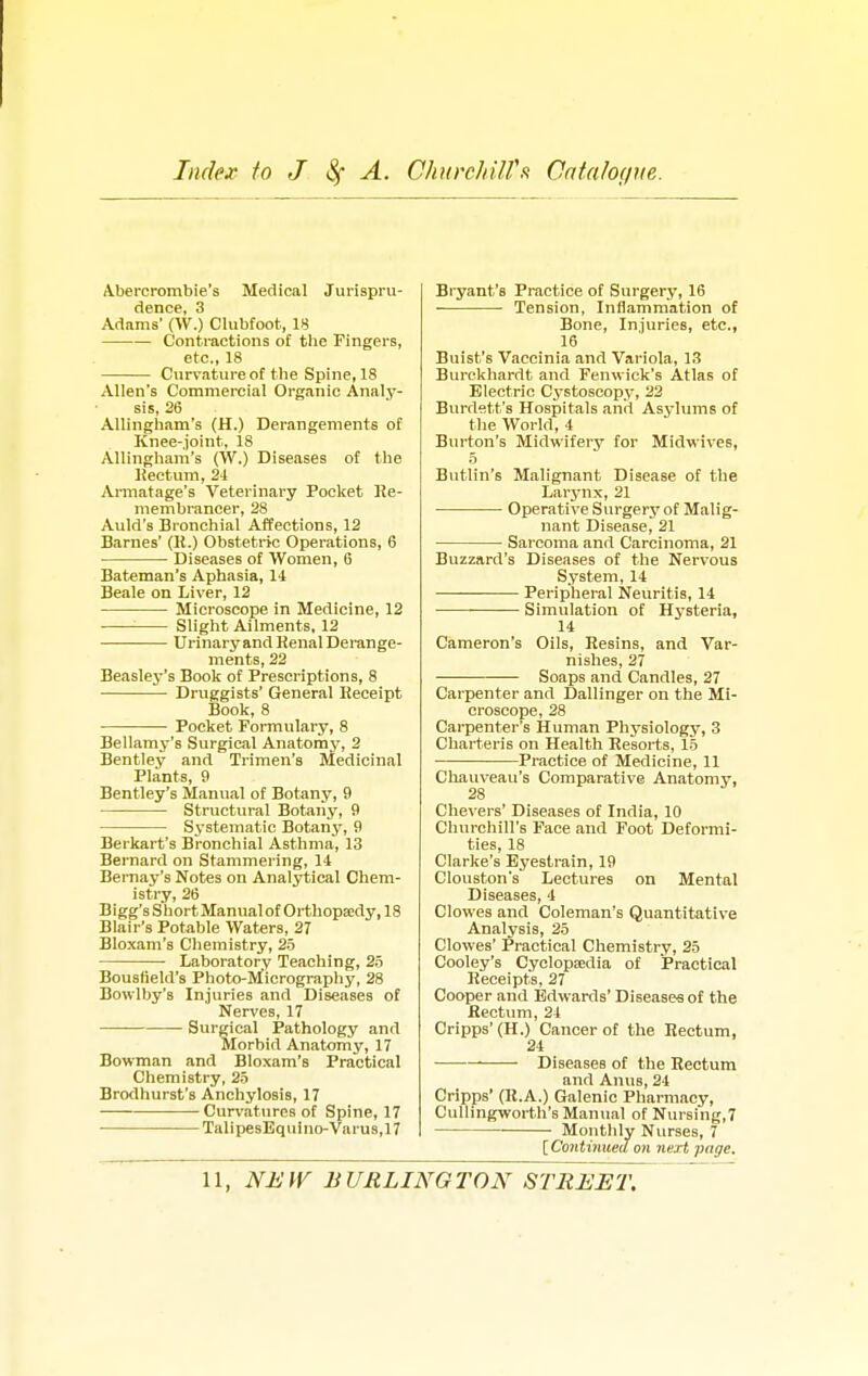 Index to J A. Churchill's Catalogue. Abercrombie's Medical Jurispru- dence, 3 Adams' (W.) Clubfoot, 18 Contractions of tbe Fingers, etc., 18 Curvature of the Spine, 18 Allen's Commercial Organic Analy- sis, 26 Allingham's (H.) Derangements of Knee-joint, 18 Allingham's (W.) Diseases of the Rectum, 24 Armatage's Veterinary Pocket Re- membrancer, 28 Auld's Bronchial Affections, 12 Barnes' (R.) Obstetric Operations, 6 ■ Diseases of Women, 6 Bateman's Aphasia, 14 Beale on Liver, 12 Microscope in Medicine, 12 : Slight Ailments, 12 Urinary and Renal Derange- ments, 22 Beasley's Book of Prescriptions, 8 Druggists' General Receipt Book, 8 Pocket Formulary, 8 Bellamy's Surgical Anatomy, 2 Bentley and Trimen's Medicinal Plants, 9 Bentley's Manual of Botany, 9 Structural Botany, 9 Systematic Botany, 9 Berkart's Bronchial Asthma, 13 Bernard on Stammering, 14 Bernay's Notes on Analytical Chem- istry, 26 Bigg's Short Manual of Orthopaedy, 18 Blair's Potable Waters, 27 Bloxam's Chemistry, 25 Laboratory Teaching, 25 Bouslield's Photo-Micrography, 28 Bowlby's Injuries and Diseases of Nerves, 17 —■ Surgical Pathology and Morbid Anatomy, 17 Bowman and Bloxam's Practical Chemistry, 25 Brodhurst's Anchylosis, 17 Curvatures of Spine, 17 TalipesEquino-Varus,17 Bryant's Practice of Surgery, 16 Tension, Inflammation of Bone, Injuries, etc., 16 Buist's Vaccinia and Variola, 13 Burckhardt and Fenwick's Atlas of Electric Cystoscopy, 22 Burdett's Hospitals and Asylums of the World, 4 Burton's Midwifery for Midwives, 5 Butlin's Malignant Disease of the Larynx, 21 Operative Surgery of Malig- nant Disease, 21 Sarcoma and Carcinoma, 21 Buzzard's Diseases of the Nervous System, 14 Peripheral Neuritis, 14 Simulation of Hysteria, 14 Cameron's Oils, Resins, and Var- nishes, 27 Soaps and Candles, 27 Carpenter and Dallinger on the Mi- croscope, 28 Carpenter's Human Physiology, 3 Charteris on Health Resorts, 15 Practice of Medicine, 11 Chauveau's Comparative Anatomy, 28 Chevers' Diseases of India, 10 Churchill's Face and Foot Deformi- ties, 18 Clarke's Eyestrain, 19 Clouston's Lectures on Mental Diseases, 4 Clowes and Coleman's Quantitative Analysis, 25 Clowes' Practical Chemistry, 25 Cooley's Cyclopaedia of Practical Receipts, 27 Cooper and Edwards' Diseases of the Rectum, 24 Cripps'(H.) Cancer of the Rectum, 24 Diseases of the Rectum and Anus, 24 Cripps' (R.A.) Galenic Pharmacy, Cullingworth's Manual of Nursing,7 Monthly Nurses, 7 [ Continued on next page.