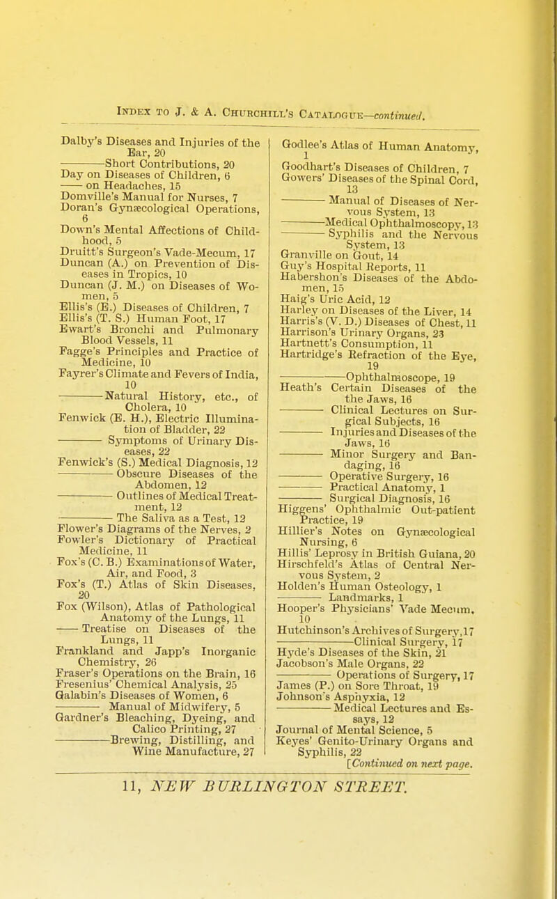 Dalby's Diseases and Injuries of the Ear, 20 Short Contributions, 20 Day on Diseases of Children, 6 on Headaches, 15 Domville's Manual for Nurses, 7 Doran's Gynaecological Operations, 6 Down's Mental Affections of Child- hood, 5 Druitt's Surgeon's Vade-Mecum, 17 Duncan (A.) on Prevention of Dis- eases in Tropics, 10 Duncan (J. M.) on Diseases of Wo- men, 5 Ellis's (E.) Diseases of Children, 7 Ellis's (T. S.) Human Foot, 17 Ewart's Bronchi and Pulmonary Blood Vessels, 11 Fagge's Principles and Practice of Medicine, 10 Fayrer's Climate and Fevers of India, 10 Natural History, etc., of Cholera, 10 Fenwiek (E. H.), Electric Illumina- tion of Bladder, 22 Symptoms of Urinary Dis- eases, 22 Fenwick's (S.) Medical Diagnosis, 12 Obscure Diseases of the Abdomen, 12 Outlines of Medical Treat- ment, 12 The Saliva as a Test, 12 Flower's Diagrams of the Nerves, 2 Fowler's Dictionary of Practical Medicine, 11 Fox's (C. B.) Examinations of Water, Air, and Food, 3 Fox's (T.) Atlas of Skin Diseases, 20 Fox (Wilson), Atlas of Pathological Anatomy of the Lungs, 11 Treatise on Diseases of the Lungs, 11 Frankland and Japp's Inorganic Chemistry, 26 Fraser's Operations on the Brain, 16 Fresenius' Chemical Analysis, 25 Galabin's Diseases of Women, 6 Manual of Midwifery, 5 Gardner's Bleaching, Dyeing, and Calico Printing, 27 Brewing, Distilling, and Wine Manufacture, 27 Godlee's Atlas of Human Anatomy, Goodhart's Diseases of Children, 7 Gowers' Diseases of the Spinal Cord 13 Manual of Diseases of Ner- vous System, 13 Medical Ophthalmoscopy, 13 Syphilis and the Nervous System, 13 Granville on Gout, 14 Guy's Hospital Keports, 11 Habershon's Diseases of the Abdo- men, 15 Haig's Uric Acid, 12 Harley on Diseases of the Liver, 14 Harris's (V. D.) Diseases of Chest, 11 Harrison's Urinary Organs, 23 Hartnett's Consumption, 11 Hartridge's Eefraction of the Eye, 19 Ophthalmoscope, 19 Heath's Certain Diseases of the the Jaws, 16 Clinical Lectures on Sur- gical Subjects, 16 Injuries and Diseases of the Jaws, 16 Minor Surgery and Ban- daging, 16 Operative Surgery, 16 Practical Anatomy, 1 Surgical Diagnosis, 16 Higgens' Ophthalmic Out-patient Practice, 19 Hillier's Notes on Gynaecological Nursing, 6 Hillis' Leprosy in British Guiana, 20 Hirschfeld's Atlas of Central Ner- vous System, 2 Holden's Human Osteology, 1 Landmarks, 1 Hooper's Physicians' Vade Meeum, 10 Hutchinson's Archives of Surgery,17 Clinical Surgery, 17 Hyde's Diseases of the Skin, 21 Jacobson's Male Organs, 22 Operations of Surgery, 17 James (P.) on Sore Throat, 19 Johnson's Asphyxia, 12 Medical Lectures and Es- says, 12 Journal of Mental Science, 5 Keyes' Genito-Urinary Organs and Syphilis, 22 [Continued on next page.