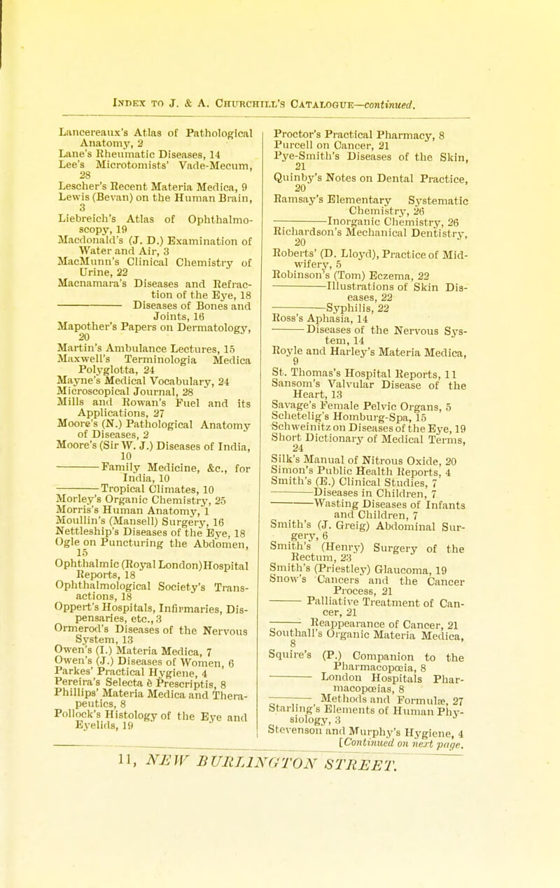 Lancereaux's Atlas oC Pathological Anatomy, 2 Lane's Rheumatic Diseases, 14 Lee's Microtomists' Vade-Mecum, 28 Lescher's Recent Materia Medica, 9 Lewis (Bevan) on the Human Brain, 3 Liebreich's Atlas of Ophthalmo- scopy, 19 Macdonald's (J. D.) Examination of Water and Air, 3 MacMunn's Clinical Chemistry of Urine, 22 Macnamara's Diseases and Refrac- tion of the Bye, 18 Diseases of Bones and Joints, 16 Mapother's Papers on Dermatology, Martin's Ambulance Lectures, 15 Maxwell's Terminologia Medica Polyglotta, 24 Mayne's Medical Vocabulary, 24 Microscopical Journal, 28 Mills and Rowan's Fuel and its Applications, 27 Moore's (N.) Pathological Anatomy of Diseases, 2 Moore's (SirW. J.) Diseases of India, 10 Family Medicine, &c, for India, 10 Tropical Climates, 10 Morley's Organic Chemistry, 25 Morris's Human Anatomy, 1 Moullin's (Mansell) Surgery, 16 Nettleship's Diseases of the Bye, 18 Ogle on Puncturing the Abdomen, 15 Ophthalmic (Royal London)Hospital Reports, 18 Ophthalmological Society's Trans- actions, 18 Oppert's Hospitals, Infirmaries, Dis- pensaries, etc., 3 Ormerod's Diseases of the Nervous System, 13 Owen's (I.) Materia Medica, 7 Owen's (J.) Diseases of Women, 6 Parkes' Practical Hygiene, 4 Pereira's Selecta e Prescriptis, 8 Phillips' Materia Medica and Thera- peutics, 8 Pollock's Histology of the Eye and Eyelids, 19 Proctor's Practical Pharmacy, 8 Purcell on Cancer, 21 Pye-Smith's Diseases of the Skin. 21 Quinby's Notes on Dental Practice, 20 Ramsay's Elementary Systematic Chemistry, 26 Inorganic Chemistry, 26 Richardson's Mechanical Dentistry, Roberts' (D. Lloyd), Practice of Mid- wifery, 5 Robinson s (Tom) Eczema, 22 Illustrations of Skin Dis- eases, 22 Syphilis, 22 Ross's Aphasia, 14 ■ Diseases of the Nervous Sys- tem, 14 Royle and Harley's Materia Medica, St. Thomas's Hospital Reports, 11 Sansom's Valvular Disease of the Heart, 13 Savage's Female Pelvic Organs, 5 Schetelig's Homburg-Spa, 15 Schweinitz on Diseases of the Eye, 19 Short Dictionary of Medical Terms, 24 Silk's Manual of Nitrous Oxide, 20 Simon's Public Health Reports, 4 Smith's (B.) Clinical Studies, 7 — Diseases in Children, 7 Wasting Diseases of Infants and Children, 7 Smith's (J. Greig) Abdominal Sur- • gery, 6 Smith's (Henry) Surgery of the Rectum, 23 Smith's (Priestley) Glaucoma, 19 Snow's Cancers and the Cancer Process, 21 Palliative Treatment of Can- cer, 21 • Reappearance of Cancer, 21 Southall's Organic Materia Medica, 8 Squire's (P.) Companion to the Pharmacopoeia, 8 London Hospitals Phar- macopoeias, 8 ——— Methods and Formula;, 27 Starling s Elements of Human Phy- siology, 3 Stevenson' and Murphy's Hygiene, i [Continued on next page. 11, NE W B UIIL1NG TON ST RE ET.