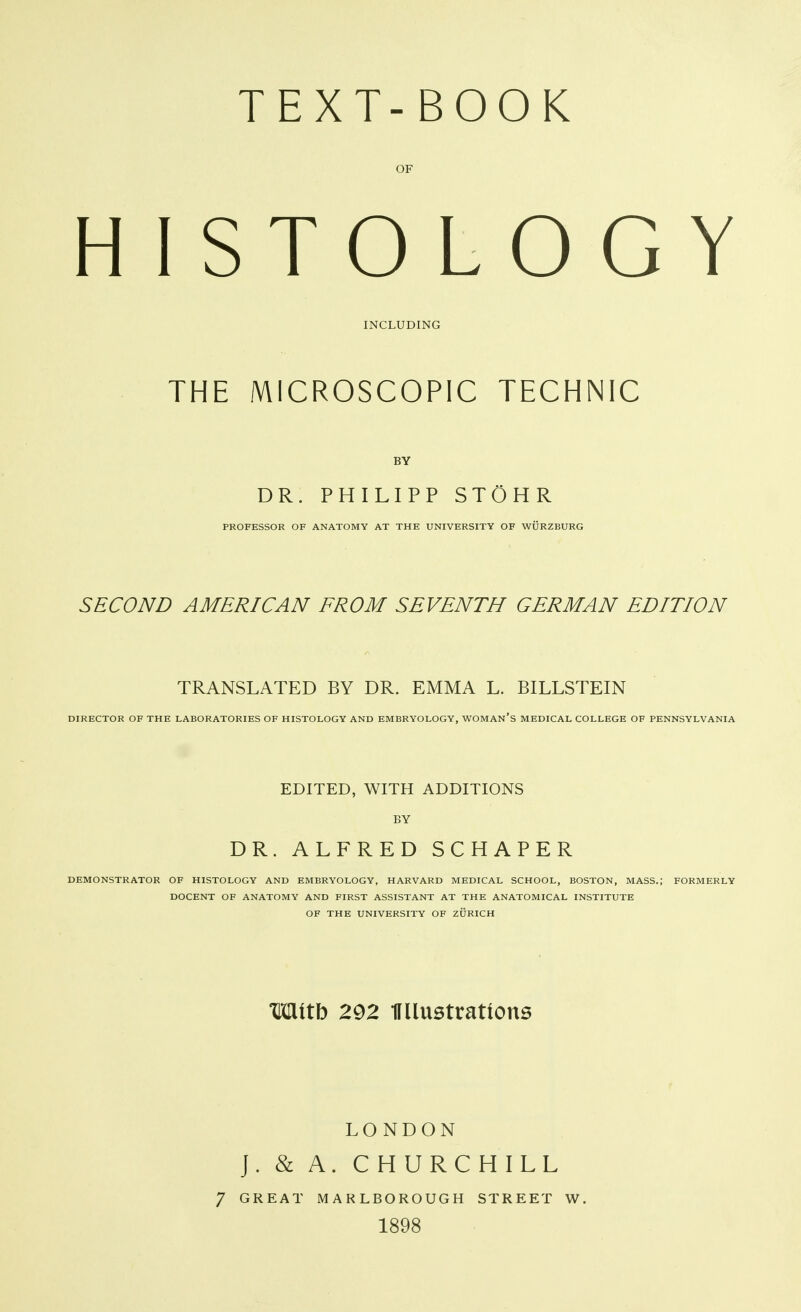 OF HISTOLOGY INCLUDING THE MICROSCOPIC TECHNIC BY DR. PHILIPP STÖHR PROFESSOR OF ANATOMY AT THE UNIVERSITY OF WÜRZBURG SECOND AMERICAN FROM SEVENTH GERMAN EDITION TRANSLATED BY DR. EMMA L. BIELSTEIN DIRECTOR OF THE LABORATORIES OF HISTOLOGY AND EMBRYOLOGY, WOMAN'S MEDICAL COLLEGE OF PENNSYLVANIA EDITED, WITH ADDITIONS BY DR. ALFRED SCHAPER DEMONSTRATOR OF HISTOLOGY AND EMBRYOLOGY, HARVARD MEDICAL SCHOOL, BOSTON, MASS.; FORMERLY DOCENT OF ANATOMY AND FIRST ASSISTANT AT THE ANATOMICAL INSTITUTE OF THE UNIVERSITY OF ZÜRICH Mttb 292 IFllustrations LONDON J. & A. CHURCHILL 7 GREAT MARLBOROUGH STREET W. 1898