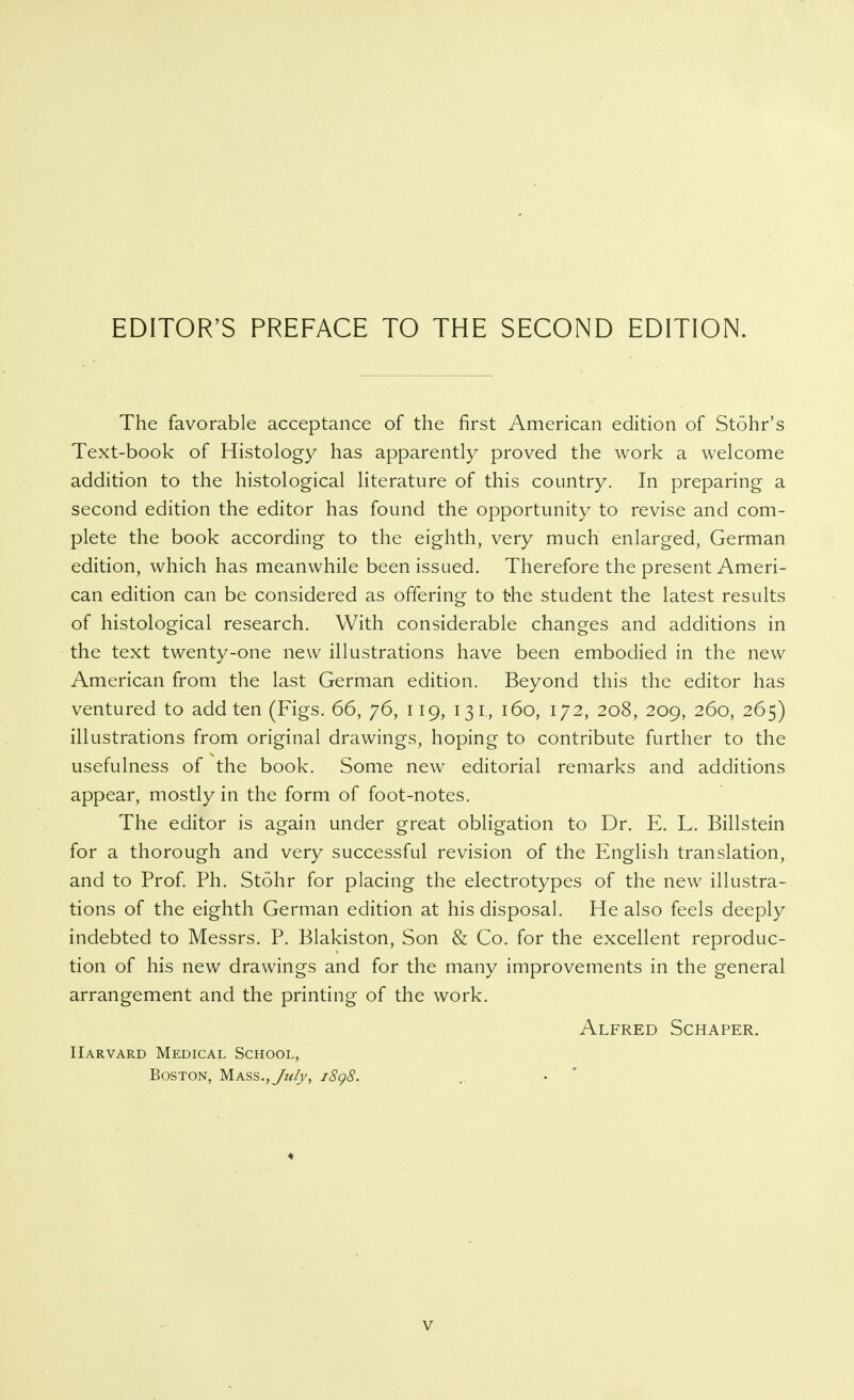 EDITOR'S PREFACE TO THE SECOND EDITION. The favorable acceptance of the first American edition of Stöhr's Text-book of Histology has apparently proved the work a welcome addition to the histological literature of this country. In preparing a second edition the editor has found the opportunity to revise and com- plete the book according to the eighth, very much enlarged, German edition, which has meanwhile been issued. Therefore the present Ameri- can edition can be considered as offering to the student the latest results of histological research. With considerable changes and additions in the text twenty-one new illustrations have been embodied in the new American from the last German edition. Beyond this the editor has ventured to add ten (Figs. 66, 76, 119, 131,, 160, 172, 208, 209, 260, 265) illustrations from original drawings, hoping to contribute further to the usefulness of the book. Some new editorial remarks and additions appear, mostly in the form of foot-notes. The editor is again under great obligation to Dr. E. L. Billstein for a thorough and very successful revision of the English translation, and to Prof Ph. Stöhr for placing the electrotypes of the new illustra- tions of the eighth German edition at his disposal. He also feels deeply indebted to Messrs. P. Blakiston, Son & Co. for the excellent reproduc- tion of his new drawings and for the many improvements in the general arrangement and the printing of the work. Alfred Schaper. Harvard Medical School, Boston, Mass., Jzify, i8g8. .. • 