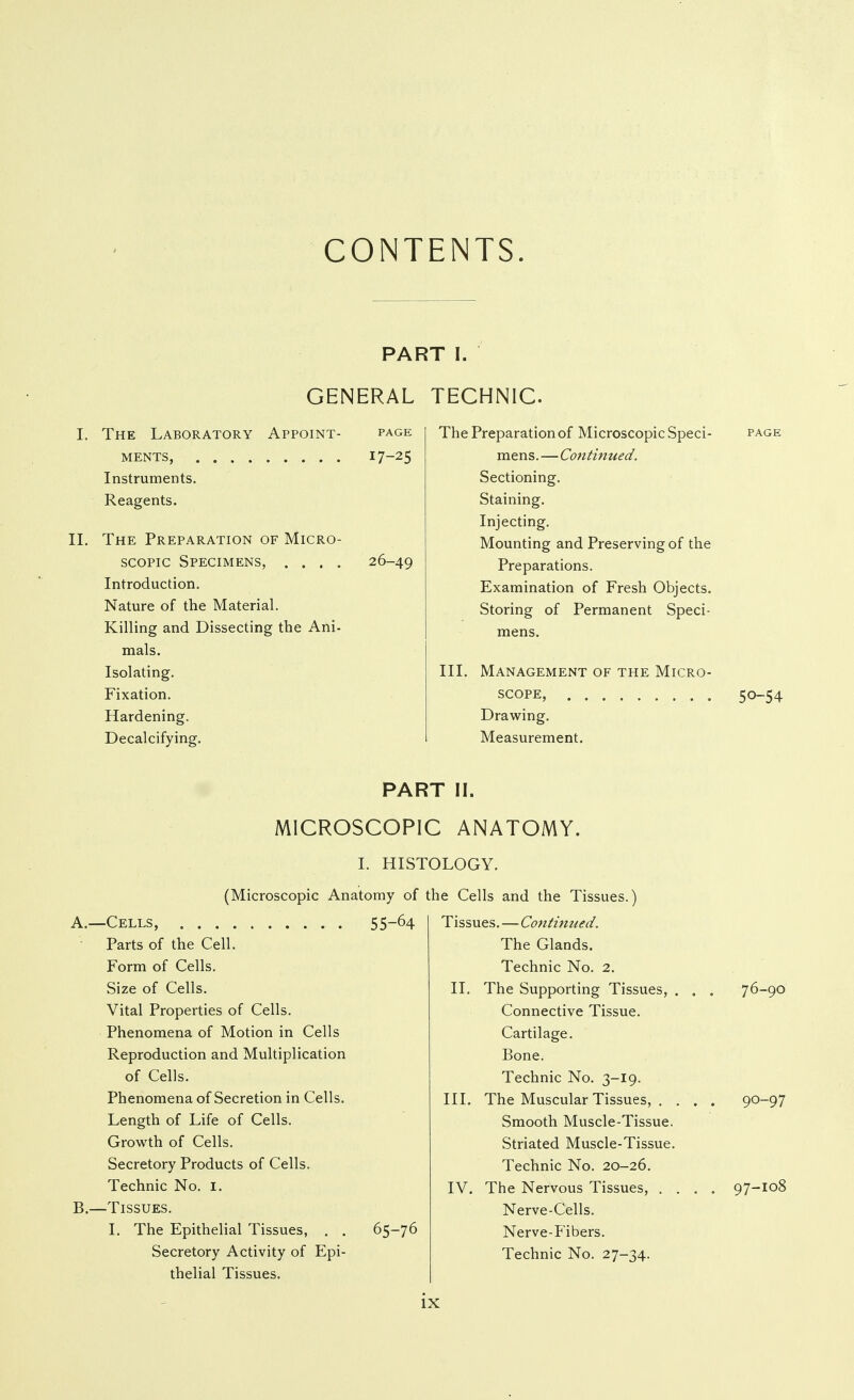 CONTENTS. GENERAL I. The Laboratory Appoint- page MENTS, 17-25 Instruments. Reagents. II. The Preparation of Micro- scopic Specimens, .... 26-49 Introduction. Nature of the Material. Killing and Dissecting the Ani- mals. Isolating. Fixation. Hardening. Decalcifying. T I. TECHNIC. The Preparation of Microscopic Speci- page mens.—Continued. Sectioning. Staining. Injecting. Mounting and Preserving of the Preparations. Examination of Fresh Objects. Storing of Permanent Speci- mens. III. Management of the Micro- scope, 50-54 Drawing. Measurement. PART II. MICROSCOPIC ANATOMY. I. HISTOLOGY. (Microscopic Anatomy of A. —Cells, 55-^4 Parts of the Cell. Form of Cells. Size of Cells. Vital Properties of Cells. Phenomena of Motion in Cells Reproduction and Multiplication of Cells. Phenomena of Secretion in Cells. Length of Life of Cells. Growth of Cells. Secretory Products of Cells. Technic No. I. B. —Tissues. I. The Epithelial Tissues, . . 65-76 Secretory Activity of Epi- thelial Tissues. the Cells and the Tissues.) Tissues.—Continued. The Glands. Technic No. 2. II, The Supporting Tissues, . . . 76-90 Connective Tissue. Cartilage. Bone. Technic No. 3-19. III. The Muscular Tissues, . . . . 90-97 Smooth Muscle-Tissue. Striated Muscle-Tissue. Technic No. 20-26. IV. The Nervous Tissues, .... 97-108 Nerve-Cells. Nerve-Fibers. Technic No. 27-34.