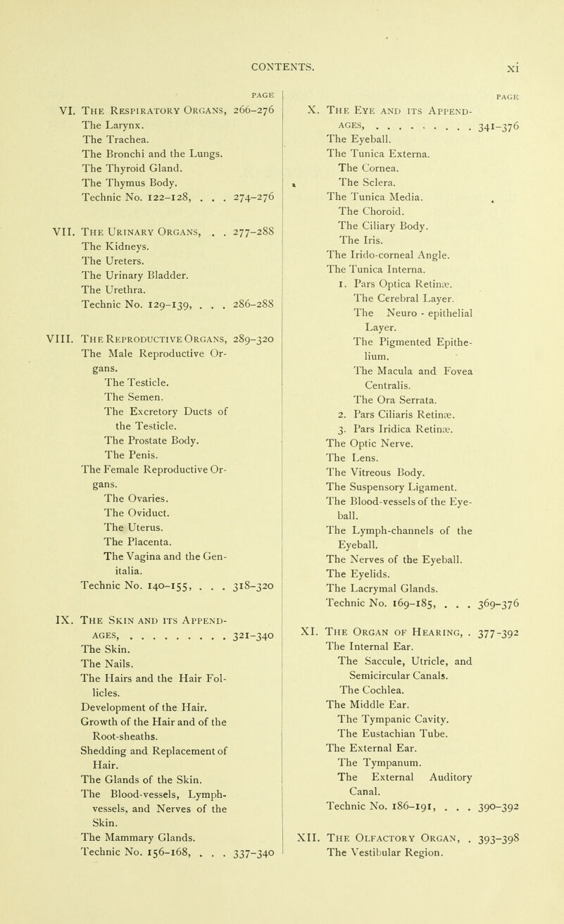 PAGE VI. The Respiratory Organs, 266-276 The Larynx. The Trachea. The Bronchi and the Lungs. The Thyroid Gland. The Thymus Body. Technic No. 122-128, . . . 274-276 VII. The Urinary Organs, . . 277-288 The Kidneys. The Ureters. The Urinary Bladder. The Urethra. Technic No. 129-139, . . . 286-288 VIII. The Reproductive Organs, 289-320 The Male Reproductive Or- gans. The Testicle. The Semen. The Excretory Ducts of the Testicle. The Prostate Body. The Penis. The Female Reproductive Or- gans. The Ovaries. The Oviduct. The Uterus. The Placenta. The Vagina and the Gen- italia. Technic No. 140-155, . . . 318-320 IX. The Skin and its Append- ages, 321-340 The Skin. The Nails. The Hairs and the Hair Fol- licles. Development of the Hair. Growth of the Hair and of the Root-sheaths. Shedding and Replacement of Hair. The Glands of the Skin. The Blood-vessels, Lymph- vessels, and Nerves of the Skin. The Mammary Glands. Technic No. 156-168, . . . 337-340 PAGE X. The Eye and its Append- ages, 341-376 The Eyeball. The Tunica Externa. The Cornea. The Sclera. The Tunica Media. , The Choroid. The Ciliary Body. The Iris. The Irido-corneal Angle. The Tunica Interna. 1. Pars Optica Retinae. The Cerebral Layer. The Neuro - epithelial Layer. The Pigmented Epithe- lium. The Macula and Fovea Centralis. The Ora Serrata. 2. Pars Ciliaris Retinae. 3. Pars Iridica Retinae. The Optic Nerve. The Lens. The Vitreous Body. The Suspensory Ligament. The Blood-vessels of the Eye- ball. The Lymph-channels of the Eyeball. The Nerves of the Eyeball. The Eyelids. The Lacrymal Glands. Technic No. 169-185, . . . 369-376 XI. The Organ of Hearing, . 377-392 The Internal Ear. The Saccule, Utricle, and Semicircular Canals. The Cochlea. The Middle Ear. The Tympanic Cavity. The Eustachian Tube. The External Ear. The Tympanum. The External Auditory Canal. Technic No. 186-191, . . . 390-392 XII. The Olfactory Organ, . 393-398 The Vestibular Region.