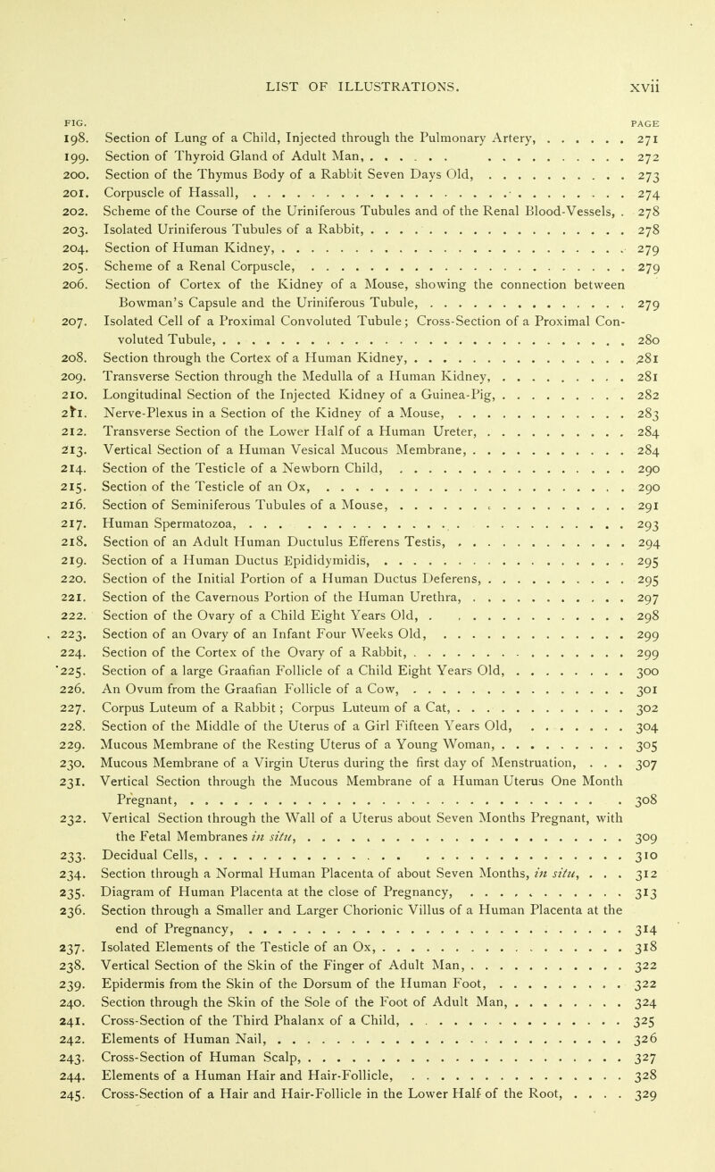 FIG. PAGE 198. Section of Lung of a Child, Injected through the Pulmonary Artery, ...... 271 199. Section of Thyroid Gland of Adult Man, ...... 272 200. Section of the Thymus Body of a Rabbit Seven Days Old, 273 201. Corpuscle of Hassall, • 274 202. Scheme of the Course of the Uriniferous Tubules and of the Renal Blood-Vessels, . 278 203. Isolated Uriniferous Tubules of a Rabbit, 278 204. Section of Human Kidney, 279 205. Scheme of a Renal Corpuscle, 279 206. Section of Cortex of the Kidney of a Mouse, showing the connection between Bowman's Capsule and the Uriniferous Tubule, 279 207. Isolated Cell of a Proximal Convoluted Tubule; Cross-Section of a Proximal Con- voluted Tubule, 280 208. Section through the Cortex of a Human Kidney, 281 209. Transverse Section through the Medulla of a Human Kidney, 281 210. Longitudinal Section of the Injected Kidney of a Guinea-Pig, 282 2^1. Nerve-Plexus in a Section of the Kidney of a Mouse, 283 212. Transverse Section of the Lower Half of a Human Ureter, 284 213. Vertical Section of a Human Vesical Mucous Membrane, 284 214. Section of the Testicle of a Newborn Child, 290 215. Section of the Testicle of an Ox, 290 216. Section of Seminiferous Tubules of a Mouse, c 291 217. Human Spermatozoa, ... 293 218. Section of an Adult Human Ductulus Efferens Testis, 294 219. Section of a Human Ductus Epididymidis, 295 220. Section of the Initial Portion of a Human Ductus Deferens, 295 221. Section of the Cavernous Portion of the Human Urethra, 297 222. Section of the Ovary of a Child Eight Years Old, . 298 , 223. Section of an Ovary of an Infant Four Weeks Old, 299 224. Section of the Cortex of the Ovary of a Rabbit, 299 225. Section of a large Graafian Follicle of a Child Eight Years Old, 300 226. An Ovum from the Graafian Follicle of a Cow, 301 227. Corpus Luteum of a Rabbit; Corpus Luteum of a Cat, 302 228. Section of the Middle of the Uterus of a Girl Fifteen Years Old, 304 229. Mucous Membrane of the Resting Uterus of a Young Woman, 305 230. Mucous Membrane of a Virgin Uterus during the first day of Menstruation, . . . 307 231. Vertical Section through the Mucous Membrane of a Human Uterus One Month Pregnant, 308 232. Vertical Section through the Wall of a Uterus about Seven Months Pregnant, with the Fetal Membranes in situ, 309 233. Decidual Cells, 310 234. Section through a Normal Human Placenta of about Seven Months, iti situ, ... 312 235. Diagram of Human Placenta at the close of Pregnancy, . . . , ^ 313 236. Section through a Smaller and Larger Chorionic Villus of a Human Placenta at the end of Pregnancy, 314 237. Isolated Elements of the Testicle of an Ox, 318 238. Vertical Section of the Skin of the Finger of Adult Man, 322 239. Epidermis from the Skin of the Dorsum of the Human Foot, 322 240. Section through the Skin of the Sole of the Foot of Adult Man, 324 241. Cross-Section of the Third Phalanx of a Child, 325 242. Elements of Human Nail, 326 243. Cross-Section of Human Scalp, 327 244. Elements of a Human Hair and Hair-Follicle, 328 245. Cross-Section of a Hair and Hair-Follicle in the Lower Half of the Root, .... 329