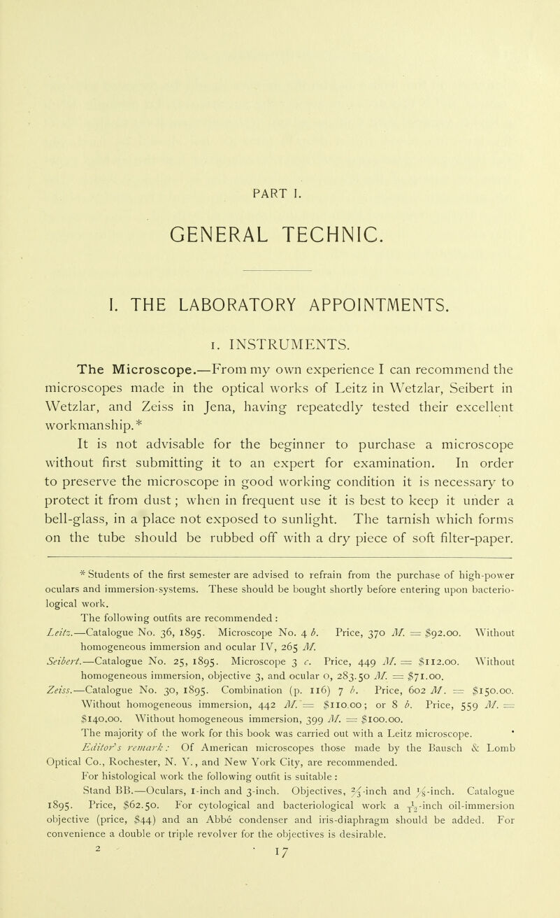 PART I. GENERAL TECHNIC. 1. THE LABORATORY APPOINTMENTS. I. INSTRUMENTS. The Microscope.—From my own experience I can recommend the microscopes made in the optical works of Leitz in Wetzlar, Seibert in Wetzlar, and Zeiss in Jena, having repeatedly tested their excellent workmanship.* It is not advisable for the beginner to purchase a microscope without first submitting it to an expert for examination. In order to preserve the microscope in good working condition it is necessary to protect it from dust; when in frequent use it is best to keep it under a bell-glass, in a place not exposed to sunHght. The tarnish which forms on the tube should be rubbed off with a dry piece of soft filter-paper. * Students of the first semester are advised to refrain from the purchase of high-power oculars and immersion-systems. These should be bought shortly before entering upon bacterio- logical work. The following outfits are recommended : Leztz.—Catalogue No. 36, 1895. Microscope No. 4 d. Price, 370 Äf. = $()2.oo. Without homogeneous immersion and ocular IV, 265 M. Seibert.—Catalogue No. 25, 1895. Microscope 3 c. Price, 449 M. = ^112.00. Without homogeneous immersion, objective 3, and ocular o, 283.50 M. = $71.00, Zeiss.—Catalogue No. 30, 1895. Combination (p. 116) 7 b. Price, 602 M. = $150.00. Without homogeneous immersion, 442 ÄI. '= $110.00; or 8 b. Price, 559 M. = $140.00. Without homogeneous immersion, 399 Af. = $100.00, The majority of the work for this book was carried out with a Leitz microscope. Editor'''s re/nark: Of American microscopes those made by the Bausch & Lomb Optical Co., Rochester, N. Y., and New York City, are recommended. For histological work the following outfit is suitable : Stand BB.—Oculars, i-inch and 3-inch. Objectives, 2^-inch and y^-inch. Catalogue 1895. Price, $62.50. For cytological and bacteriological work a y^'^^^^h oil-immersion objective (price, $44) and an Abbe condenser and iris-diaphragm should be added. For convenience a double or triple revolver for the objectives is desirable.