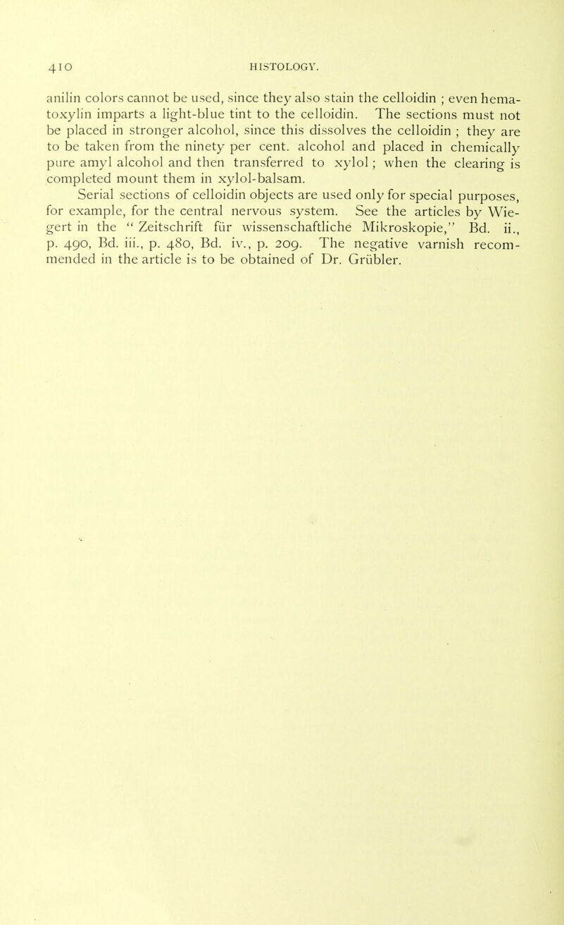 anilin colors cannot be used, since they also stain the celloidin ; even hema- toxylin imparts a light-blue tint to the celloidin. The sections must not be placed in stronger alcohol, since this dissolves the celloidin ; they are to be taken from the ninety per cent, alcohol and placed in chemically pure amyl alcohol and then transferred to xylol; when the clearing is completed mount them in xylol-balsam. Serial sections of celloidin objects are used only for special purposes, for example, for the central nervous system. See the articles by Wie- gert in the Zeitschrift für wissenschaftliche Mikroskopie, Bd. ii., p. 490, Bd. iii., p. 480, Bd. iv., p. 209. The negative varnish recom- mended in the article is to be obtained of Dr. Grübler.