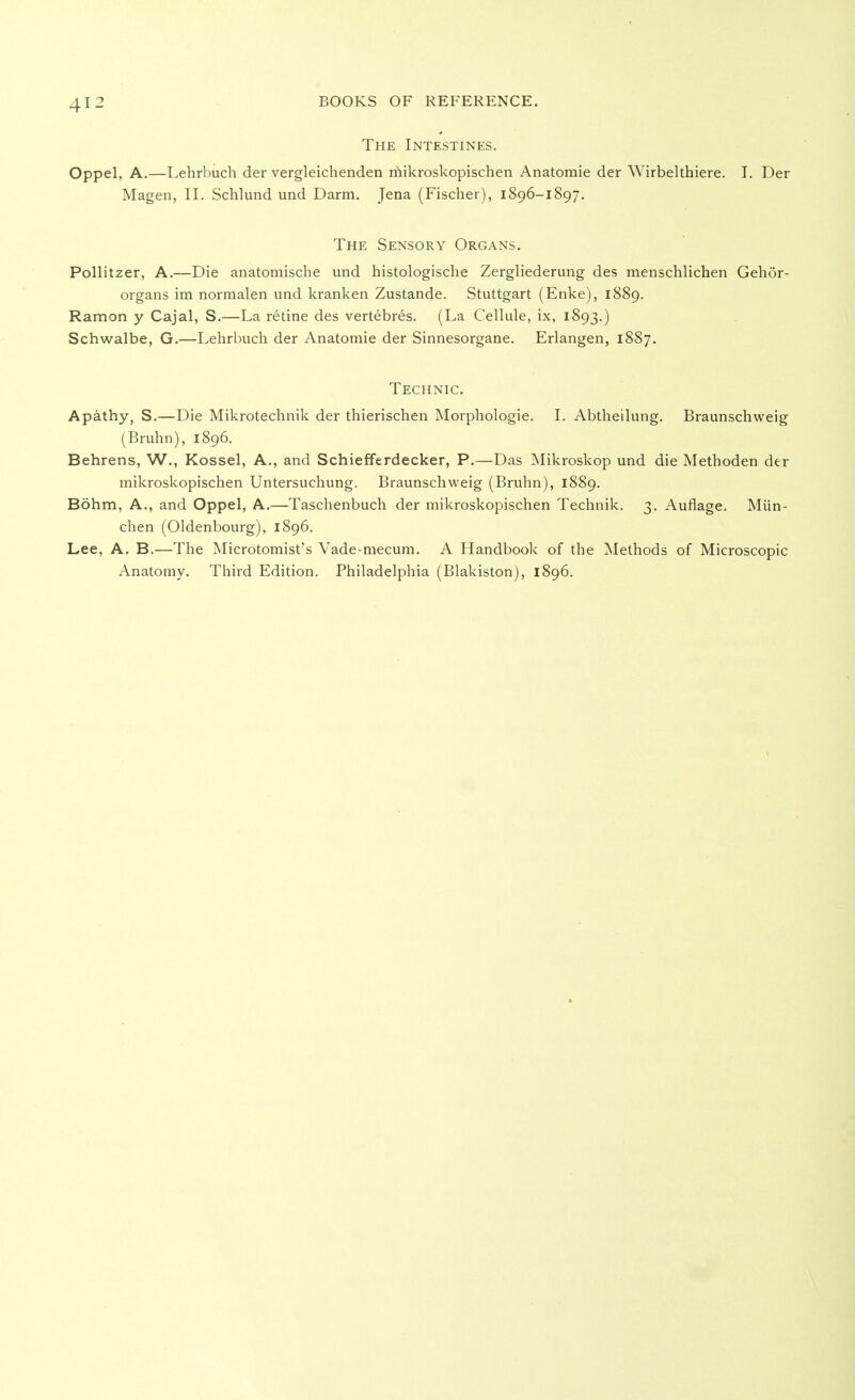 The Intestines. Oppel, A.—Lehrbuch der vergleichenden mikroskopischen Anatomie der Wirbelthiere. I. Der Magen, II. Schlund und Darm. Jena (Fischer), 1896-1897. The Sensory Organs. Pollitzer, A.—Die anatomische und histologische Zergliederung des menschlichen Gehör- organs im normalen und kranken Zustande. Stuttgart (Enke), 1889. Ramon y Cajal, S.—La retine des vertebres. (La Cellule, ix, 1893.) Schwalbe, G.—Lehrbuch der Anatomie der Sinnesorgane. Erlangen, 1887. Technic. Apathy, S.—Die Mikrotechnik der thierischen Morphologie. I. Abtheilung. Braunschweig (Bruhn), 1896. Behrens, W., Kossei, A., and Schiefferdecker, P.—Das Mikroskop und die Methoden der mikroskopischen Untersuchung. Braunschweig (Bruhn), 1889. Böhm, A., and Oppel, A.—Taschenbuch der mikroskopischen Technik. 3. Auflage. Mün- chen (Oldenbourg), 1896. Lee, A. B.—The Microtomist's Vade-mecum. A Handbook of the Methods of Microscopic Anatomy. Third Edition. Philadelphia (Blakiston), 1896.