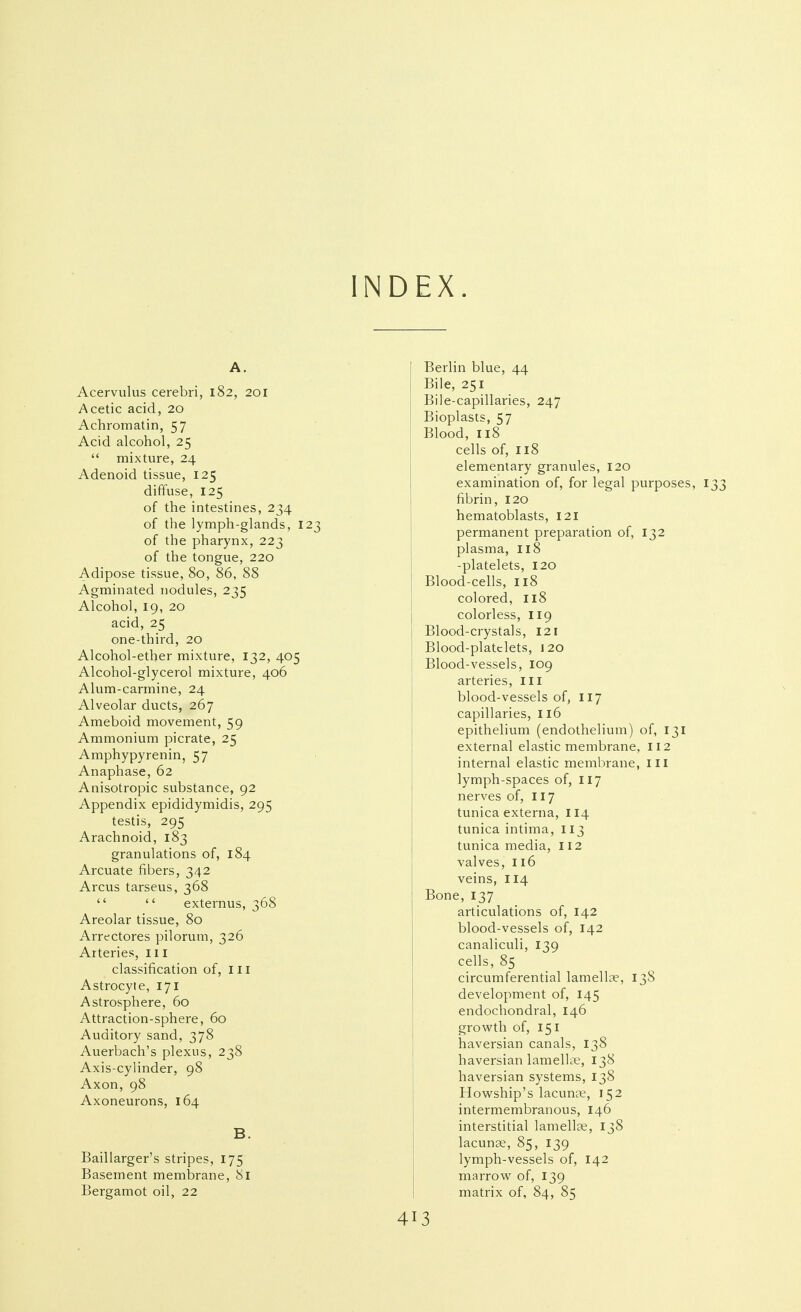 INDEX. A. Acervulus cerebri, 182, 201 Acetic acid, 20 Achromatin, 57 Acid alcohol, 25  mixture, 24 Adenoid tissue, 125 diffuse, 125 of the intestines, 234 of the lymph-glands, 123 of the pharynx, 223 of the tongue, 220 Adipose tissue, 80, 86, 88 Agminated nodules, 235 Alcohol, 19, 20 acid, 25 one-third, 20 Alcohol-ether mixture, 132, 405 Alcohol-glycerol mixture, 406 Alum-carmine, 24 Alveolar ducts, 267 Ameboid movement, 59 Ammonium picrate, 25 Amphypyrenin, 57 Anaphase, 62 Anisotropic substance, 92 Appendix epididymidis, 295 testis, 295 Arachnoid, 183 granulations of, 184 Arcuate fibers, 342 Arcus tarseus, 368   externus, 368 Areolar tissue, 80 Arrectores pilorum, 326 Arteries, 111 classification of, iii Astrocyte, 171 Astrosphere, 60 Attraction-sphere, 60 Auditory sand, 378 Auerbach's plexus, 238 Axis-cylinder, 98 Axon, 98 Axoneurons, 164 B. Baillarger's stripes, 175 Basement membrane, 81 Bergamot oil, 22 Berlin blue, 44 Bile, 251 Bile-capillaries, 247 Bioplasts, 57 Blood, 118 cells of, 118 elementary granules, 120 examination of, for legal purposes, fibrin, 120 hematoblasts, 121 permanent preparation of, 132 plasma, I18 -platelets, 120 Blood-cells, 118 colored, 118 colorless, 119 Blood-crystals, 121 Blood-platelets, 120 Blood-vessels, 109 arteries, ill blood-vessels of, 117 capillaries, 116 epithelium (endothelium) of, 131 external elastic membrane, 112 internal elastic membrane, ill lymph-spaces of, 117 nerves of, 117 tunica externa, II4 tunica intima, 113 tunica media, 112 valves, 116 veins, 114 Bone, 137 articulations of, 142 blood-vessels of, 142 canaliculi, 139 cells, 85 circumferential lamellae, 138 development of, 145 endochondral, 146 grovi'th of, 151 haversian canals, 138 haversian lamellte, 138 haversian systems, 138 Howship's lacunae, 152 intermembranous, 146 interstitial lamellae, 138 lacuuce, 85, 139 lymph-vessels of, 142 marroM^ of, 139 matrix of, 84, 85 4 13