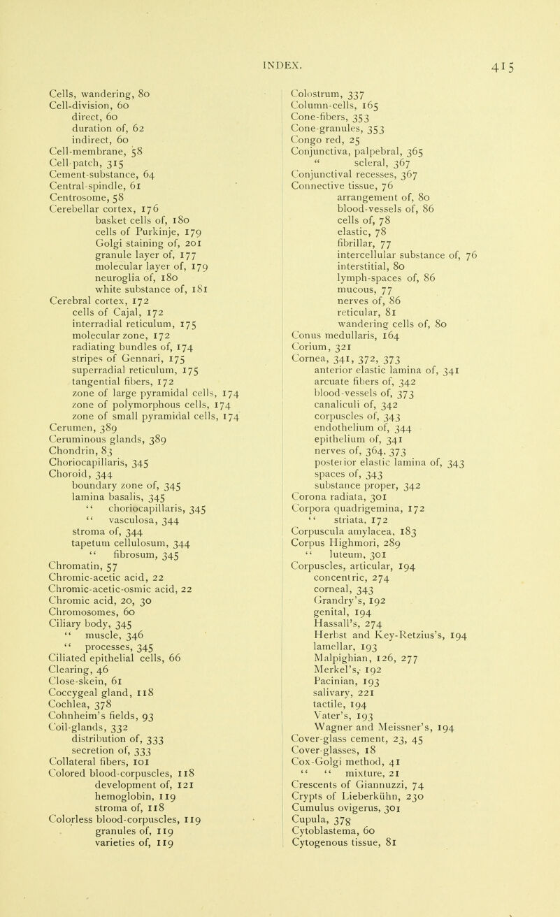 Cells, wandering, 80 Cell-division, 60 direct, 60 duration of, 62 indirect, 60 Cell-membrane, 58 Cell-patch, 315 Cement-substance, 64 Central-spindle, 61 Centrosome, 58 Cerebellar cortex, 176 basket cells of, 180 cells of Purkinje, 179 Golgi staining of, 201 granule layer of, 177 molecular layer of, 179 neuroglia of, 180 white substance of, i8i Cerebral cortex, 172 cells of Cajal, 172 interradial reticulum, 175 molecular zone, 172 radiating bundles of, 174 stripes of Gennari, 175 superradial reticulum, 175 tangential fibers, 172 zone of large pyramidal cells, 174 zone of polymorphous cells, 174 zone of small pyramidal cells, 174 Cerumen, 389 Ceruminous glands, 389 Chondrin, 83 Choriocapillaris, 345 Choroid, 344 boundary zone of, 345 lamina basalis, 345  choriocapillaris, 345  vasculosa, 344 stroma of, 344 tapetum cellulosum, 344  fibrosum, 345 Chromatin, 57 Chromic-acetic acid, 22 Chromic-acetic-osmic acid, 22 Chromic acid, 20, 30 Chromosomes, 60 Ciliary body, 345  muscle, 346  processes, 345 Ciliated epithelial cells, 66 Clearing, 46 Close-skein, 61 Coccygeal gland, 118 Cochlea, 378 Cohnheim's fields, 93 Coil-glands, 332 distribution of, 333 secretion of, 333 Collateral fibers, loi Colored blood-corpuscles, 118 development of, 121 hemoglobin, 119 stroma of, n8 Colorless blood-corpuscles, 119 granules of, 119 varieties of, 119 Colostrum, 337 Column-cells, 165 Cone-fibers, 353 Cone-granules, 353 Congo red, 25 Conjunctiva, palpebral, 365  scleral, 367 Conjunctival recesses, 367 Connective tissue, 76 arrangement of, 80 blood-vessels of, 86 cells of, 78 elastic, 78 fibrillar, 77 intercellular substance of, 76 interstitial, 80 lymph-spaces of, 86 mucous, 77 nerves of, 86 reticular, 81 wandering cells of, 80 Conus medullaris, 164 Corium, 321 Cornea, 341, 372, 373 anterior elastic lamina of, 341 arcuate fibers of, 342 blood-vessels of, 373 canaliculi of, 342 corpuscles of, 343 endothelium of, 344 epithelium of, 341 nerves of, 364, 373 posterior elastic lamina of, 343 spaces of, 343 substance proper, 342 Corona radiata, 301 Corpora quadrigemina, 172  striata. 172 Corpuscula amylacea, 183 Corpus Highmori, 289  luteum, 301 Corpuscles, articular, 194 concentric, 274 corneal, 343 Grandry's, 192 genital, 194 Hassali's, 274 Herbst and Key-Retzius's, 194 lamellar, 193 Malpighian, 126, 277 Merkei's,- 192 Pacinian, 193 salivary, 221 tactile, 194 Vater's, 193 Wagner and Meissner's, 194 Cover-glass cement, 23, 45 Cover-glasses, 18 Cox-Golgi method, 41   mixture, 21 Crescents of Giannuzzi, 74 Crypts of Lieberkühn, 230 Cumulus ovigerus, 301 Cupula, 37g Cytoblastema, 60 Cytogenous tissue, 81