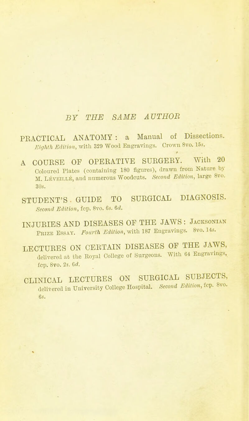 BY THE SAME AUTHOR PKACTICAL ANATOMY : a Manual of Dissections. Tiighlh Edition, with 329 Wood Engravings. Crown 8vo. 15.«. A COUESE OF OPERATIVE SUEGEEY. With 20 Coloured Plates (coutaiuiug 180 figures), drawn from Nature by M. Leveit.le, aud numerous Woodcuts, ,'iecond Edition, large 8vo. 30i. STUDENT'S . GUIDE TO SURGICAL DIAGNOSIS. Second Edition, fcp. 8vo. 6s. 6rf. INJUEIES AND DISEASES OF THE JAWS : Jacksonlvn Prize Essay. Fom-lh Edition, witli 187 Engravings. Bvo. Ms. LECTUEES ON CEETAIN DISEASES OF THE JAWS, delivered at the Royal College of Surgeons. With 64 Engravings, fcp. 8vo. 2s. 6d. CLINICAL LECTURES ON SURGICAL SUBJECTS, delivered in University College Hospital. Second Edition, fcp. 8vo.