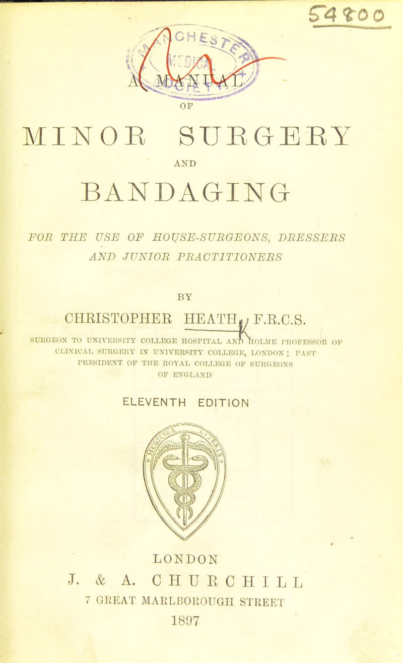 OP MINOE STJEGBEY AND BANDAGING FOR THE USE OF HOUSE-SUBGEONS, DEES SEES AND JUNIOE PEACTITIONEES BY CHEISTOPHER HEATH-/F.R.C.S. .SUItGEOiN- TO UNIVEliSlTY COLLEGE HOSPITAL AN?) llOLME I'liOPESSnR OF CLIXICAL SmiO.EIiY IN UXIVERSITY COLLEGE, LONDON ; PAST rnESIDEXT OP THE ROYAL COLLEGE OP SUHGEOXS OP ENGLAND ELEVENTH EDITION LONDON J. & A. C H U E C H I L L 7 GKEAT MARLBOUOUGPI STREET 1897