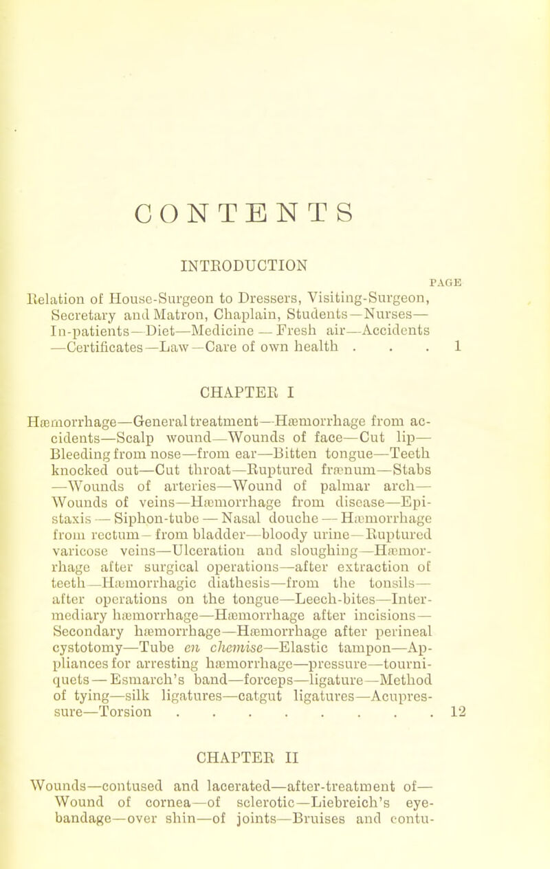 CONTENTS INTEODUCTION PAGE Relation of Honse-Surgeon to Dressers, Visiting-Surgeon, Secretary and Matron, Chaplain, Students—Nurses— In-patients—Diet—Medicine —Fresh air—Accidents —Certificates—Law—Care of own health . . . 1 CHAPTER I Hfemorrhage—General treatment—Hffimorrhage from ac- cidents—Scalp wound—Wounds of face—Cut lip— Bleeding from nose—from ear—Bitten tongue—Teeth knocked out—Cut throat—Ruptured framum—Stabs —Wounds of arteries—Wound of palmar arch— Wounds of veins—Hreniorrhage from disease—Epi- staxis — Siphon-tube — Nasal douche — Hannorrhage from rectum - from bladder—bloody urine—Ruptured varicose veins—Ulceration and sloughing—Haemor- rhage after surgical operations—after extraction of teetli —H;umorrhagic diathesis—from the tonsils— after operations on the tongue—Leech-bites—Liter- mediary hemorrhage—Hfemorrhage after incisions — Secondary hannorrhago—Hremorrhage after perineal cystotomy—Tube en cJicmise—Elastic tampon—Ap- pliances for arresting haimorrhage—pressure—tourni- quets— Esmarch's band—forceps—ligature—Method of tying—silk ligatures—catgut ligatures—Acupres- sure—Torsion ........ 12 CHAPTER II Wounds—contused and lacerated—after-treatment of— Wound of cornea—of sclerotic—Liebreich's eye- bandage—over shin—of joints—Bruises and contu-