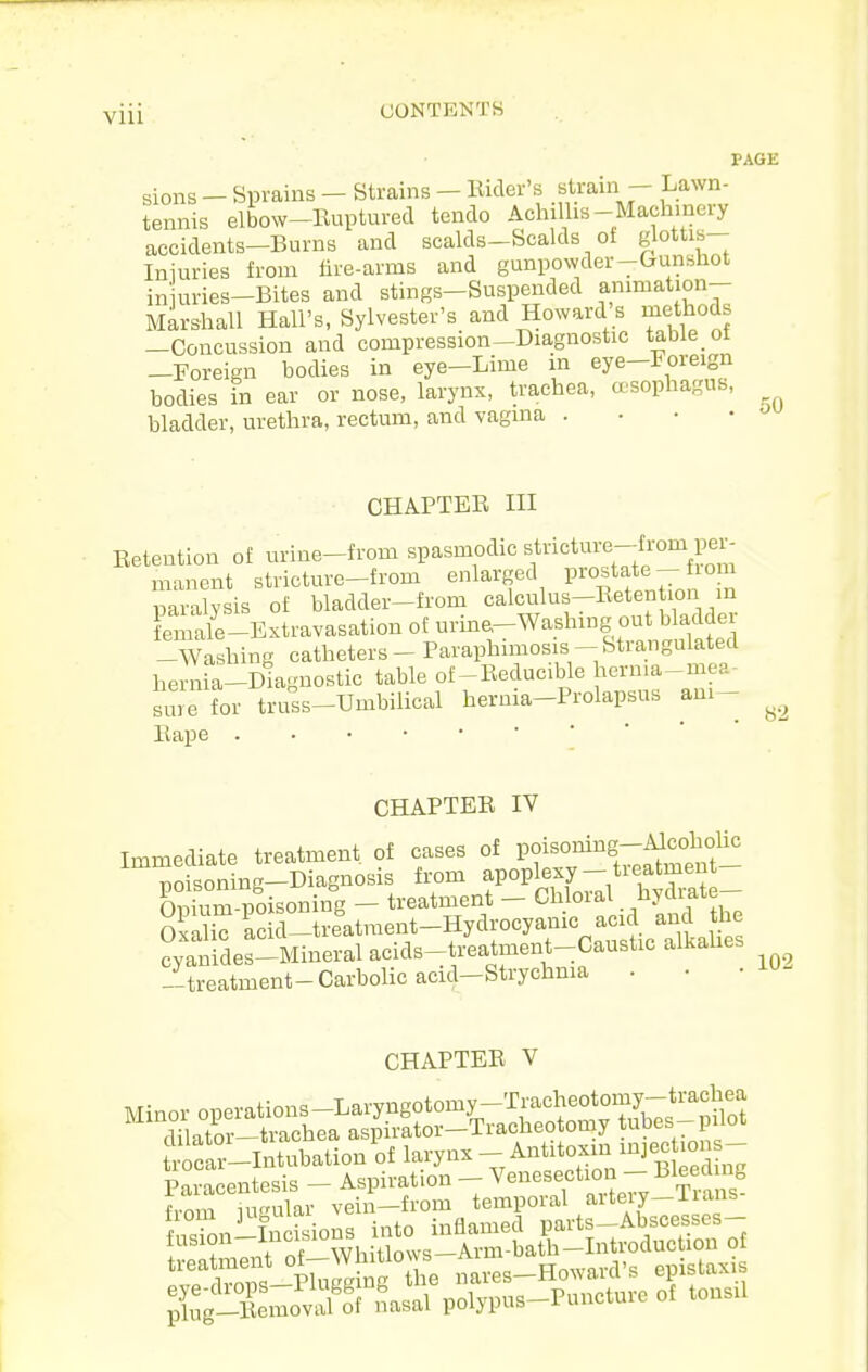 sions - Sprains - Strains - Rider's «tram - Lawn- tennis elbow-Ruptured tendo Achillis-Mach.nery accidents-Burns and scalds-Scalds ot glottis- Iniuries from fire-arms and gunpowder-Gunshot in uries-Bites and stings-Suspended animation- Marshall Hall's, Sylvester's and Howard s methods —Concussion and compression-Diagnostic table ot —Foreign bodies in eye-Lime in eye—foreign bodies in ear or nose, larynx, trachea, asophagus, bladder, urethra, rectum, and vagina . . • • CHAPTER in Eetention of urine-from spasmodic stricture-from per- manent stricture-from enlarged P^^^ate- lom paralysis of bladder-from calculus-Retention m female-Extravasation ot urine-Washmg out bladder -Washing catheters - Paraphimosis- Strangulated hern a-Diagnostic table of-Reducible hcrnia-mea- Bure for truss-Umbilical hernia-Prolapsus am- Rape PAGE 50 82 CHAPTER IV Immediate treatment of cases of Pf °J^iS-f^^t°t- poisoning-Diagnosis from f °P^^^ff'/^'^j^^S Onium-noisoning — treatment — Chloral ^liydiate OxSiT ac d treatment-Hydrocyanic acid and the Sdes-Mineral acids-t/eatment-Caustic alkaUes -treatment-Carbolic acid-Strychma . 102 CHAPTER V from mular vein—from temporal aiteiy—nans ''''Es Sng he na?es-Howard's epistaxis ^^giXnoiol nasal polypus-Puncture of tonsil