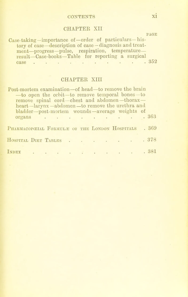 CHAPTEE XII PAGE Case-taking—importance of—order of particulars —his- tory of case—description of case —diagnosis and treat- ment—progress—iDulse, respiration, temperature— result—Case-books—Table for reporting a surgical case • 352 CHAPTEE XIII Post-mortem examination—of head—to remove the brain —to open the orbit—to remove temporal bones—to remove spinal cord—chest and abdomen—thorax — heart—larynx—abdomen—to remove the urethra and bladder—post-mortem wounds—average weights of organs 363 Pn.vuMACopcEi.yij Forjiul.e or the London Hospitals . 369 H0SPIT.AL Diet Tables 378 Index 381