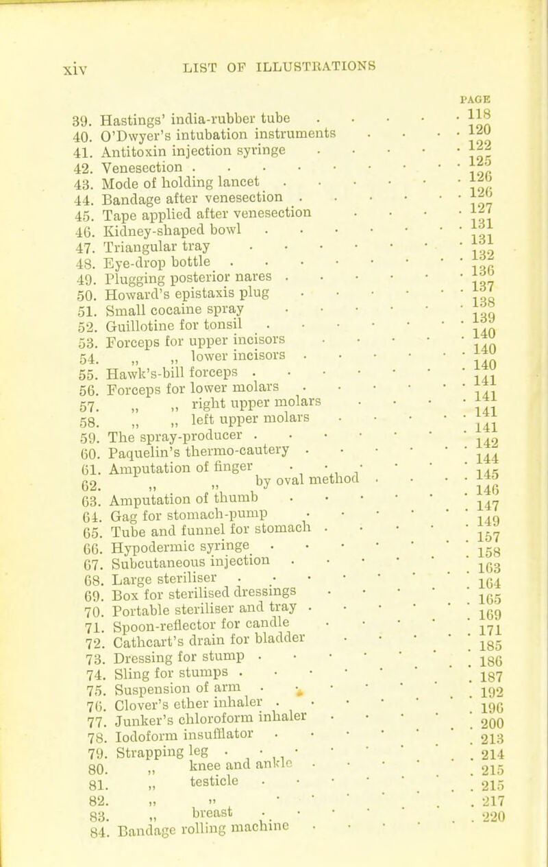 39. 40. 41. 42. 43. 44. 45. 46. 47. 48. 49. 50. 51. 52. 53. 54. 55. 56. 57. 58. 59. 60. 61. 62. 63. 64. 65. 66. 67. 68. 69. 70. 71. 72. 73. 74. 75. 76. 77. 78. 79. 80. 81. 82. 83. 84. Hastings' inclia-rubber tube O'Dwyer's intubation instruments Antitoxin injection syringe Venesection . Mode of holding lancet Bandage after venesection Tape applied after venesection Kidney-shaped bowl Triangular tray Eye-drop bottle . Plugging posterior nares . Howard's epistaxis plug Small cocaine spray Guillotine for tonsil ^ . Forceps for upper incisors „ „ lower incisors Hawk's-bill forceps . Forceps for lower molars „ right upper molars '' „ left upper molars The spray-producer . Paquelin's thermo-cautery . Amputation of finger . by oval method Amputation of thumb Gag for stomach-pump Tube and funnel for stomach Hypodermic syringe . Subcutaneous injection . Large steriliser Box for sterilised dressmgs Portable steriliser and tray . Spoon-reflector for candle Cathcart's drain for bladder Dressing for stump . , Sling for stumps . , Suspension of arm . Clover's ether inhaler . . Junker's chloroform inhaler Iodoform insufflator Strapping leg . ■ , • knee and ankle testicle „ breast Bandage rolling machine