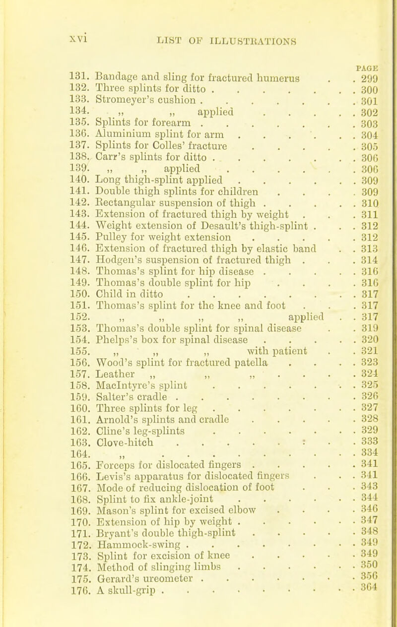 PAGE 131. Bandage and sling for fractured humerus . . 299 132. Three splints for ditto 300 133. Stromeyer's cushion 301 134. „ „ applied 802 185. Splints for forearm 303 136. Aluminium splint for arm . . . . . . 304 137. Splints for Colles' fracture 805 138. Carr's spUnts for ditto 306 139. „ ,, applied 306 140. Long thigh-splint applied 309 141. Double thigh splints for children . . . .309 142. Eectangular suspension of thigh 310 143. Extension of fractured thigh by weight . . . 311 144. Weight extension of Desault's thigh-splint . . . 312 145. Pulley for weight extension 312 146. Extension of fractured thigh by elastic band . . 313 147. Hodgen's suspension of fractured thigh . . . 314 148. Thomas's splint for hip disease 316 149. Thomas's double splint for hip . . . . 316 150. Child in ditto 317 151. Thomas's splint for the knee and foot . . . 317 152. „ „ „ ,, applied . . 317 158. Thomas's double splint for spinal disease . . 319 154. Phelps's box for spinal disease 320 155. „ „ „ with patient . . 321 156. Wood's splint for fractured patella . . . . 323 157. Leather „ „ „ . . . . 324 158. Maclntyre's splint . 325 159. Salter's cradle 826 160. Three splints for leg 327 161. Arnold's splints and cradle 328 162. Cline's leg-splints 329 163. Clove-hitch : . . 338 164. „ 384 165. Forceps for dislocated fingers 341 166. Levis's apparatus for dislocated fingers . . . 841 167. Mode of reducing dislocation of foot . . . 343 168. Splint to fix ankle-joint 344 169. Mason's splint for excised elbow .... 846 170. Extension of hip by weight 347 171. Bryant's double thigh-splint 348 172. Hammock-swing 349 173. Splint for excision of knee 349 174. Method of slinging limbs 350 175. Gerard's ureometer 356 176. A skull-grip 364