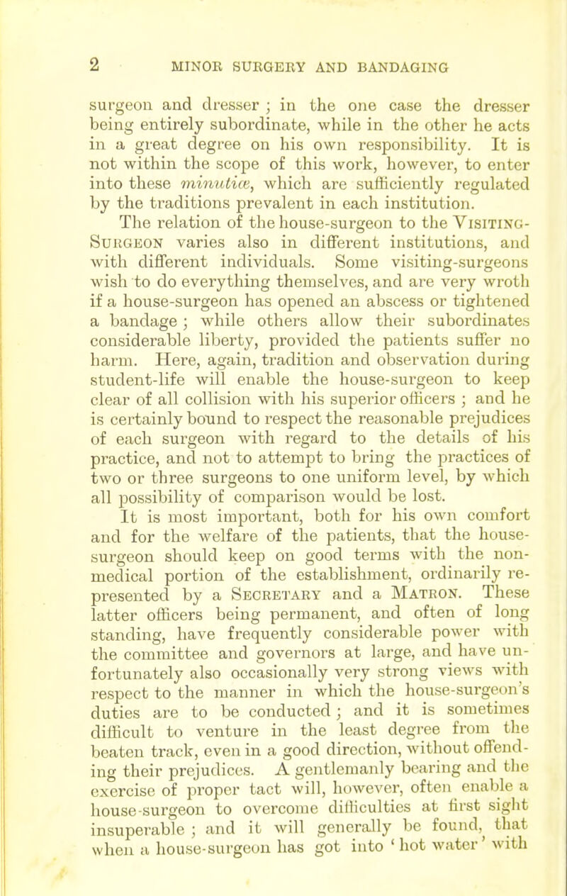 surgeon and dresser ; in the one case the dresser being entirely subordinate, while in the other he acts in a great degree on his own responsibility. It is not within the scope of this work, however, to enter into these minutice, which are sufficiently regulated by the traditions prevalent in each institution. The I'elation of the house-surgeon to the Visiting- Surgeon varies also in different institutions, and with different individuals. Some visiting-surgeons wish to do everything themselves, and are very wroth if a house-surgeon has opened an abscess or tightened a bandage; while others allow their subordinates considerable liberty, provided the patients suffer no hai'm. Here, again, tradition and observation during student-life will enable the house-surgeon to keep clear of all collision with his superior officers ; and he is certainly bound to respect the reasonable prejudices of each surgeon with regard to the details of his practice, and not to attempt to bring the practices of two or three surgeons to one uniform level, by which all possibility of comparison would be lost. It is most important, both for his own comfort and for the welfare of the patients, that the house- surgeon should keep on good terms with the non- medical portion of the establishment, ordinarily re- presented by a Secretary and a Matron. These latter officers being permanent, and often of long standing, have frequently considerable power with the committee and governors at large, and have un- fortunately also occasionally very strong views with respect to the manner in which the house-surgeon's duties are to be conducted; and it is sometimes difficult to venture in the least degree from tlie beaten track, even in a good direction, without offend- ing their prejudices. A gentlemanly bearing and tlie exercise of proper tact will, however, often enable a house-surgeon to overcome difficulties at first sight insuperable ; and it will generally be found,^ that when a house-surgeon has got into ' hot water' with