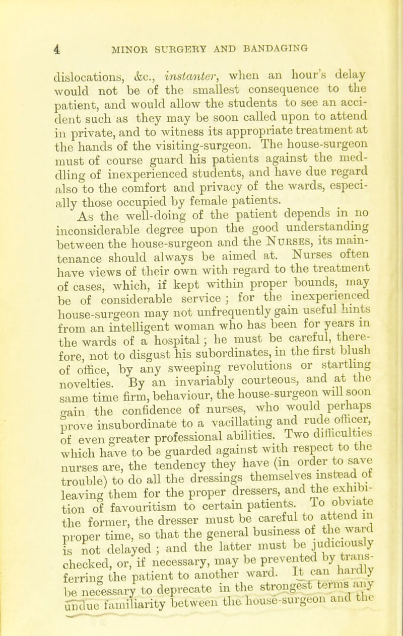 dislocations, &c., instanter, when an hour's delay would not be of the smallest consequence to the patient, and would allow the students to see an acci- dent such as they may be soon called upon to attend in private, and to witness its appropriate treatment at the hands of the visiting-surgeon. The house-surgeon must of coui-se guard his patients against the med- dling of inexperienced students, and have due regard also to the comfort and privacy of the wards, especi- ally those occupied by female patients. As the well-doing of the patient depends in no inconsiderable degree upon the good understanding between the house-surgeon and the Nurses, its main- tenance should always be aimed at. Nurses often have views of their own with regard to the treatment of cases, which, if kept within proper bounds, may be of considerable service ; for the inexperienced house-surgeon may not unfrequeutly gain useful hints from an intelligent woman who has been for years in the wards of a hospital; he must be careful, there- fore, not to disgust his subordinates, in the first blush of office, by any sweeping revolutions or startling novelties. By an invariably courteous, and at the same time firm, behaviour, the house-surgeon wiU soon o-ain the confidence of nurses, who would perhaps Srove insubordinate to a vacillating and rude officer, of even greater professional abilities. Two difficulties which have to be guarded against with respect to the nurses are, the tendency they have (in order to save trouble) to do all the dressings themselves instead ot leaving them for the proper dressers, and the exhibi- tion of favouritism to certain patients. To obviate the former, the dresser must be careful to attend in proper time, so that the general business of the ward is not delayed ; and the latter must be judiciously checked, or, if necessary, may be prevented by trans- ferrincr the patient to another ward. K can haidly be necessary to deprecate in the strongest terms any SBIlue familiarity between the house-surgeon and tlic