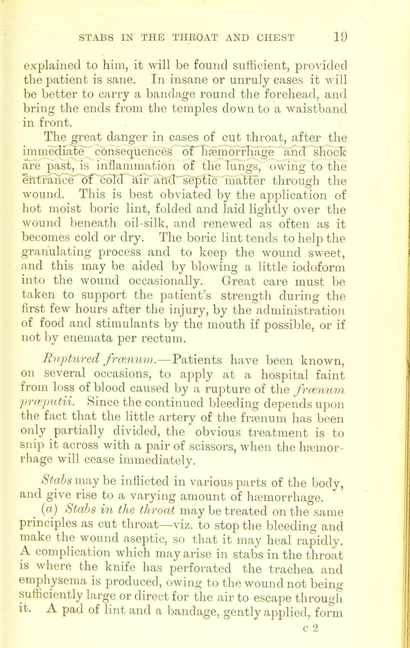 explained to him, it will be found sufficient, jarovided the patient is sane. In insane or unruly cases it will be better to carry a bandage round the forehead, and bring the ends from the temples down to a waistband in front. The great danger in cases of cut throat, after the immedia^e^ consequences of' Efemorrliage and shock are past, is inflammation of the lungs, owing to the entrance of cold air and^'septic matter through the wound. This is best obviated by the application of hot moist boric lint, folded and laid lightly over the wound beneath oil-silk, and renewed as often as it becomes cold or dry. The boric lint tends to help the granulating process and to keep the wound sweet, and this may be aided by blowing a little iodoform into the wound occasionally. Great care must be taken to support the patient's strength during the first few hours after the injury, by the administration of food and stimulants by the mouth if possible, or if not by enemata per rectum. Ruptured framibm.—Patients have been known, on several occasions, to apply at a hospital faint from loss of blood caused by a rupture of the frcemom prceptUii. Since the continued bleeding depends upon the fact that the little artery of the frienum has been only partially divided, the obvious treatment is to snip it across with a pair of scissors, when the haemor- rhage will cease imuiediately. Stabs imiy he inflicted in various parts of the body, and give rise to a varying amount of htemon^hage. (a) Stabs in the throat may be treated on the same principles as cut throat—viz. to stop the bleeding and make the wound aseptic, so that it may heal rapidly. A complication which may arise in stabs in the throat is where the knife has perforated the trachea and emphysema is produced, owing to the wound not being sufficiently large or direct for the air to escape through it. A pad of lint and a bandage, gently applied, form