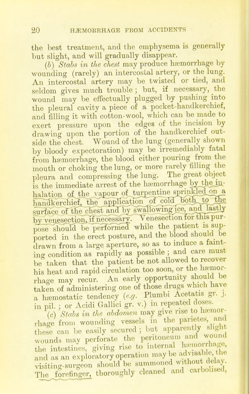 the liest treatment, and the emphysema is generally but slight, and will gradually disappear. (b) Stabs in the chest may produce h?emorrhage by wounding (rarely) an intercostal artery, or the lung. An intercostal artery may be twisted or tied, and seldom gives much trouble ; but, if necessary, the wound may be effectually plugged by pushing into the pleural cavity a piece of a pocket-handkerchief, and filling it with cotton-wool, which can be made to exert pressure upon the edges of the incision by drawing upon the portion of the handkerchief out- side the chest. Wound of the lung (generally shown by bloody expectoration) may be irremediably fatal from haemorrhage, the blood either pouring from the mouth or choking the lung, or more rarely filling the pleura and compressing the lung. The great object is the immediate arrest of the htemorrhage by„tliem.- halation of the vapour of tur£entine s^rinHed^ona handkerchief, the application of coTdbothtojEhe ^^i^S^e'ofTfie chest and ]>y i^lowing ice, a^d lastly by venesection, if necessary. Venesection for this pur- T^oiT^mildnbe performed while the patient is sup- ported in the erect posture, and the blood should be drawn from a large aperture, so as to induce a faint- ing condition as rapidly as possible ; and care must be taken that the patient be not allowed to recover his heat and rapid circulation too soon, or the hifimor- rhage may recur. An early opportunity should be taken of administering one of those drugs which have a haemostatic tendency (e.g. Plumbi Acetatis gr. j. in pil. ; or Acidi GalHci gr. v.) in repeated doses. (c) Stabs in the abdomen may give rise to haemor- rhage from wounding vessels in the parietes, am these can Ijc easily secured ; but apparently slight wounds may perforate the peritoneum and ^v;ouncl the intestines, giving rise to internal Yl^^S^'/Jle and as an exploratory operation n.ay be y^^/'^f^^^^^^^ visiting-surgeon should be summoned without delay. Tl e forefinger, thoroughly cleaned and carbolised,