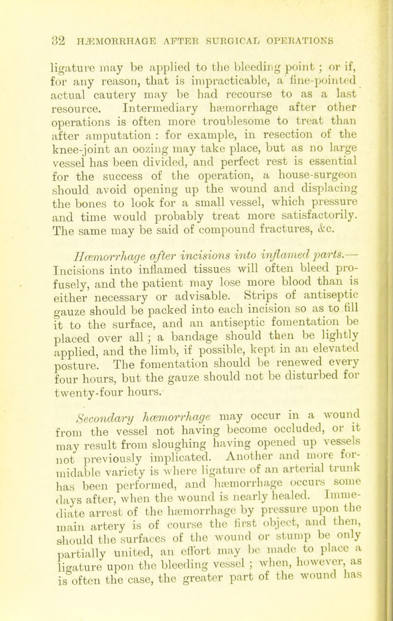 ligature may be applied to the bleeding point ; or if, for any reason, that is impracticable, a' fine-pointed actual cautery may be had recourse to as a last resource. Intermediary htemorrhage after other operations is often more ti^oublesome to treat than after amputation : for example, in resection of the knee-joint an oozing may take place, but as no large vessel has been divided, and perfect rest is essential for the success of the operation, a house-surgeon should avoid opening up the wound and displacing the bones to look for a small vessel, which pressure and time would probably treat more satisfactorily. The same may be said of compound fractures, &c. IIcBmorrhage after incisions into inflamed jjarts.— Incisions into inflamed tissues will often bleed pro- fusely, and the patient may lose more blood than is either necessary or advisable. Strips of antiseptic gauze should be packed into each incision so as to fill it to the surface, and an antiseptic fomentation be placed over all ; a bandage should then be lightly applied, and the limb, if possible, kept in an elevated posture. The fomentation should be renewed every four hours, but the gauze should not be disturbed for twenty-four hours. Secondary hcemorrhage may occur in a wound from the vessel not having become occluded, or it may result from sloughing having opened up vessels not previously implicated. Another and more for- midable variety is Avhere ligature of an arterial trunk lias been performed, and luemorrhage occurs some (lays after, when the wound is nearly healed. Imme- diate arrest of the hiiemorrhage by pressure upon the main artery is of course the first object, and then, should the surfaces of the wound or stump be only partially united, an ettbrt may he made to place a ligature upon the bleeding vessel ; when, however, as is%ften the case, the greater part of the wound has