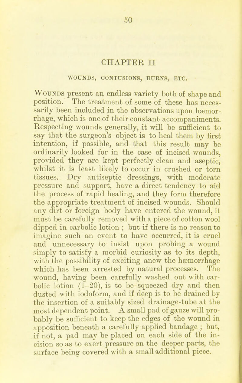 CHAPTER II WOUNDS, CONTUSIONS, BURNS, ETC. Wounds present an endless variety both of shape and position. The treatment of some of these has neces- sarily been included in the observations upon haamor- rhage, which is one of their constant accompaniments. Respecting wounds generally, it will be sufficient to say that the surgeon's object is to heal them by first intention, if possible, and that this result may be ordinarily looked for in the case of incised wounds, provided they are kept perfectly clean and aseptic, whilst it is least likely to occur in crushed or torn tissues. Dry antiseptic dressings, with moderate pressure and support, have a direct tendency to aid the process of rapid healing, and they form therefore the appropriate treatment of incised wounds. Should any dirt or foreign body have entered the wound, it must be carefully removed with a piece of cotton wool dij)ped in carbolic lotion ; but if there is no reason to imagine such an event to have occurred, it is cruel and unnecessary to insist upon probing a wound simply to satisfy a moi'bid curiosity as to its depth, with the possibility of exciting anew the hasmorrhage which has been arrested by natural processes. The wound, having been carefully washed out with car- bolic lotion (1-20), is to be squeezed dry and then dusted with iodoform, and if deep is to be drained by the insertion of a suitably sized drainage-tube at the most dependent point. A small pad of gauze will pro- bably be sufiicient to keep the edges of the wound in apposition beneath a cai-efully applied bandage ; but, if not, a pad may be placed on each side of the in- cision so as to exert pressui'e on the deeper parts, the surface being covered with a small additional piece.