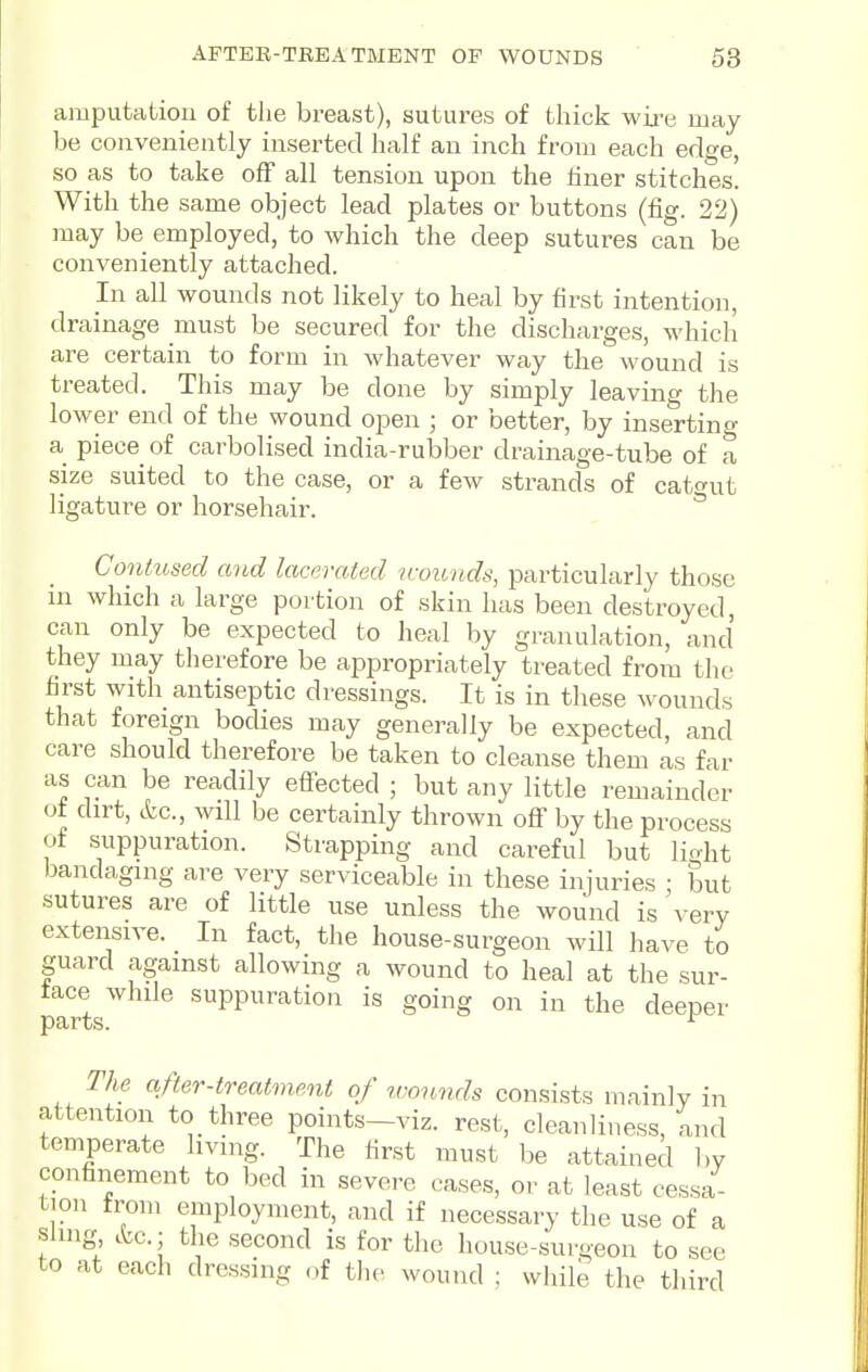 APTER-TEEATMENT OP WOUNDS 63 amputation of the breast), sutures of thick wire may be conveniently inserted half an inch from each edge, so as to take off all tension upon the liner stitches. With the same object lead plates or buttons (fig. 22) may be employed, to which the deep sutures can be conveniently attached. In all wounds not likely to heal by first intention, drainage must be secured for the discharges, which are certain to form in whatever way the wound is treated. This may be done by simply leaving the lower end of the wound open ; or better, by insertino- a piece of carbolised india-rubber drainage-tube of a size suited to the case, or a few strands of cato'ut ligature or horsehair. Contused and lacerated uvunds, particularly those in which a large portion of skin has been destroyed, can only be expected to heal by granulation, and they may therefore be ajDpropriately treated from the first with antiseptic dressings. It is in these wounds that foreign bodies may generally be expected, and care should therefore be taken to cleanse them as far as can be readily effected ; but any little remainder of dirt, etc., will be certainly thrown off by the process of suppuration. Strapping and careful but licrht bandaging are very serviceable in these injuries : but sutures are of little use unless the wound is very extensive. In fact, the house-surgeon will have to guard against allowing a wound to heal at the sur- face while suppuration is going on in the deeper The after-treatment of wounds consists mainly in attention to three points-viz. rest, cleanliness, and temperate living. The lirst must be attained by confinement to bed in severe cases, or at least cessa- tion from employment, and if necessary the use of a sung etc.; the second is for the house-surgeon to sec to at each dressing of the wound ; while the third