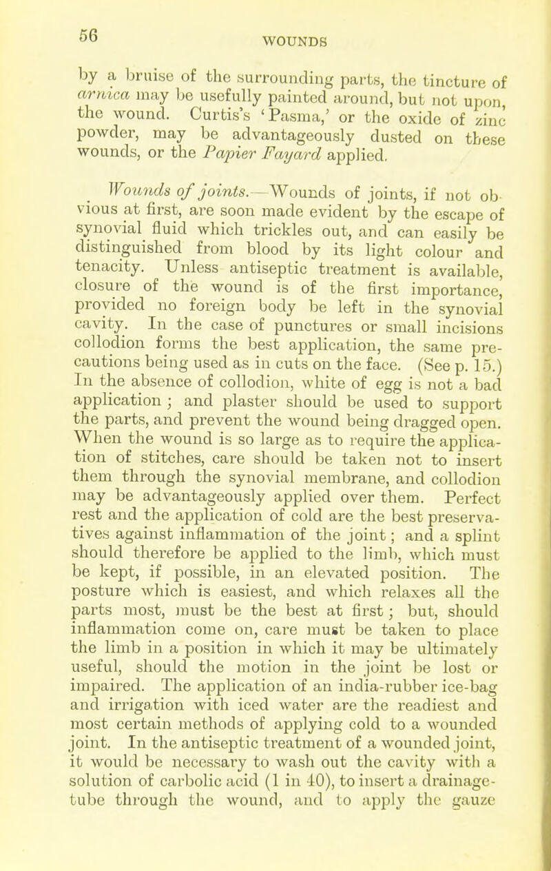 WOUNDS by a bruise of the surrounding parts, the tincture of armca may be usefully painted around, but not upon the wound. Curtis's 'Pasma,' or the oxide of zinc powder, may be advantageously dusted on these wounds, or the Painer Fayard applied, Woimds of joints.—Wounds of joints, if not ob- vious at first, are soon made evident by the escape of synovial fluid which trickles out, and can easily be distinguished from blood by its light colour and tenacity. Unless antiseptic treatment is available, closure of the wound is of the first importance,' provided no foreign body be left in the synovial cavity. In the case of punctures or small incisions collodion forms the best application, the same pre- cautions being used as in cuts on the face. (See p. 15.) In the absence of collodion, white of egg is not a bad application ; and plaster should be used to support the parts, and prevent the wound being dragged open. When the wound is so large as to require the applica- tion of stitches, care should be taken not to insert them through the synovial membrane, and collodion may be advantageously applied over them. Perfect rest and the application of cold are the best preserva- tives against inflammation of the joint; and a splint should therefore be applied to the limb, which must be kept, if possible, in an elevated position. The posture which is easiest, and which relaxes all the parts most, must be the best at first; but, should inflammation come on, care must be taken to place the limb in a position in which it may be ultimately useful, should the motion in the joint be lost or impaired. The application of an india-rubber ice-bag and irz^igation with iced water are the readiest and most certain methods of applying cold to a wounded joint. In the antiseptic treatment of a wounded joint, it would be necessary to wash out the cavity with a solution of carbolic acid (1 in 40), to insert a drainage- tube thi'ough the wound, and to a23ply the gauze