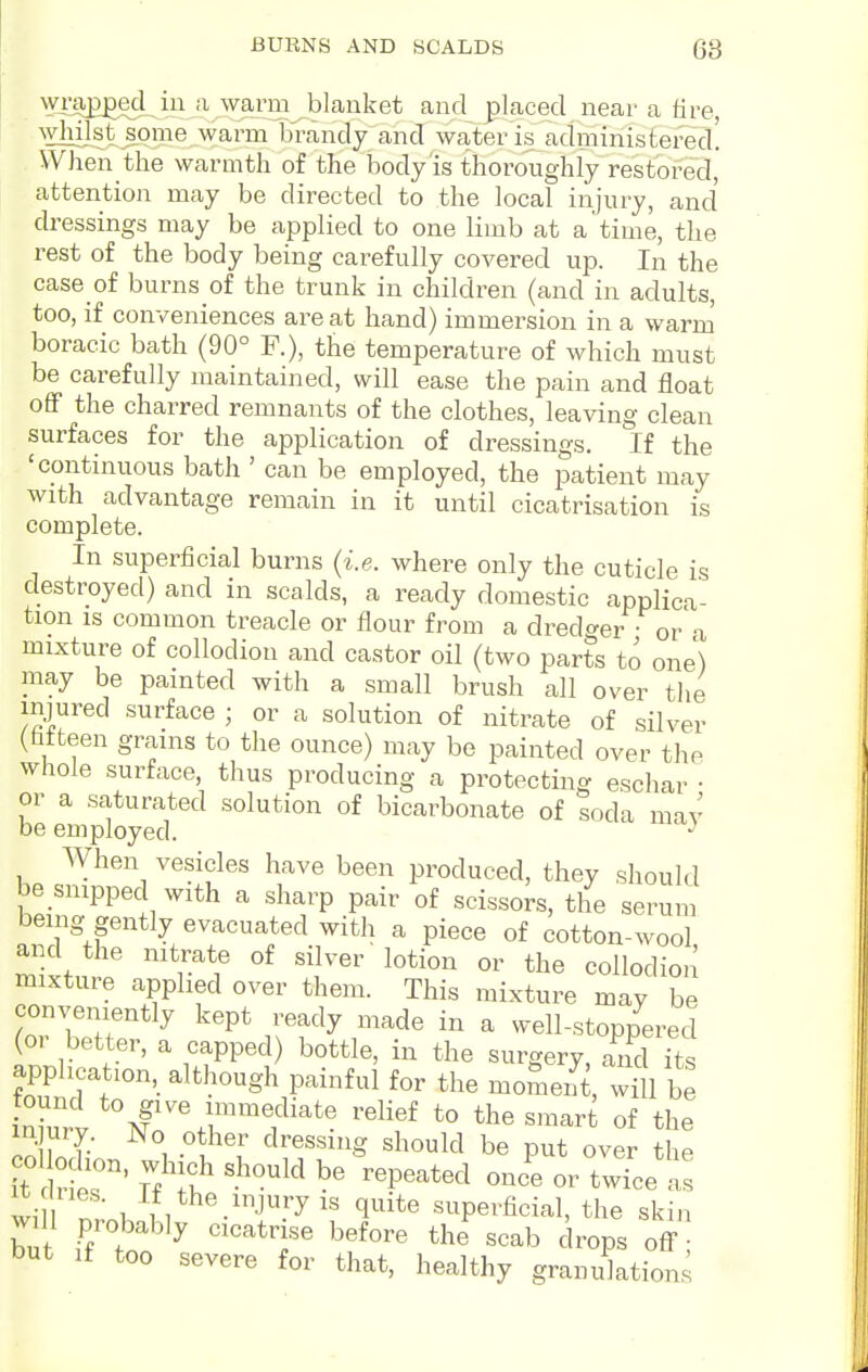 BUBNS AND SCALDS 68 . wj'Sp^ecl in-a wa^^^ and placed near a fire, ^Yiljlst s^ome warm brandy and water is administered. When the warmth of the body is thoroughly restored, attention may be directed to the local injury, and' dressings may be applied to one limb at a time, the rest of the body being carefully covered up. In the case of burns of the trunk in children (and in adults, too, if conveniences are at hand) immersion in a warm boracic bath (90° R), the temperature of which must be carefully maintained, will ease the pain and float off the charred remnants of the clothes, leaving clean surfaces for the application of dressings. If the 'continuous bath ' can be employed, the patient may with advantage remain in it until cicatrisation is complete. In superficial burns (i.e. where only the cuticle is destroyed) and in scalds, a ready domestic applica- tion IS common treacle or flour from a dredger or a mixture of collodion and castor oil (two parts to one') may be painted with a small brush all over the injured surface ; or a solution of nitrate of silver (fifteen grains to the ounce) may be painted over the whole surface, thus producing a protecting eschar • or a saturated solution of bicarbonate of soda may be employed. When vesicles have been produced, they should be snipped with a sharp pair of scissors, the serum being gently evacuated with a piece of cotton-wool and the nitrate of silver 'lotion or the collodion mixture applied over them. This mixture may be conveniently kept ready made in a well-stoppered (or better, a capped) bottle, in the surgery, and its application, although painful for the moment, wHl be inW Tfrr^f^'' ''^'f of the inff. r 1 -^u'^' ^^r«««ig should be put over the it Sir' 7, It ''^''^^ ^^P^'-^^^^^ °r twice as wi- ,I,Vhe injury IS quite superficial, the skin will probably cicatrise before the scab drops off ; but If too severe for that, healthy granulations