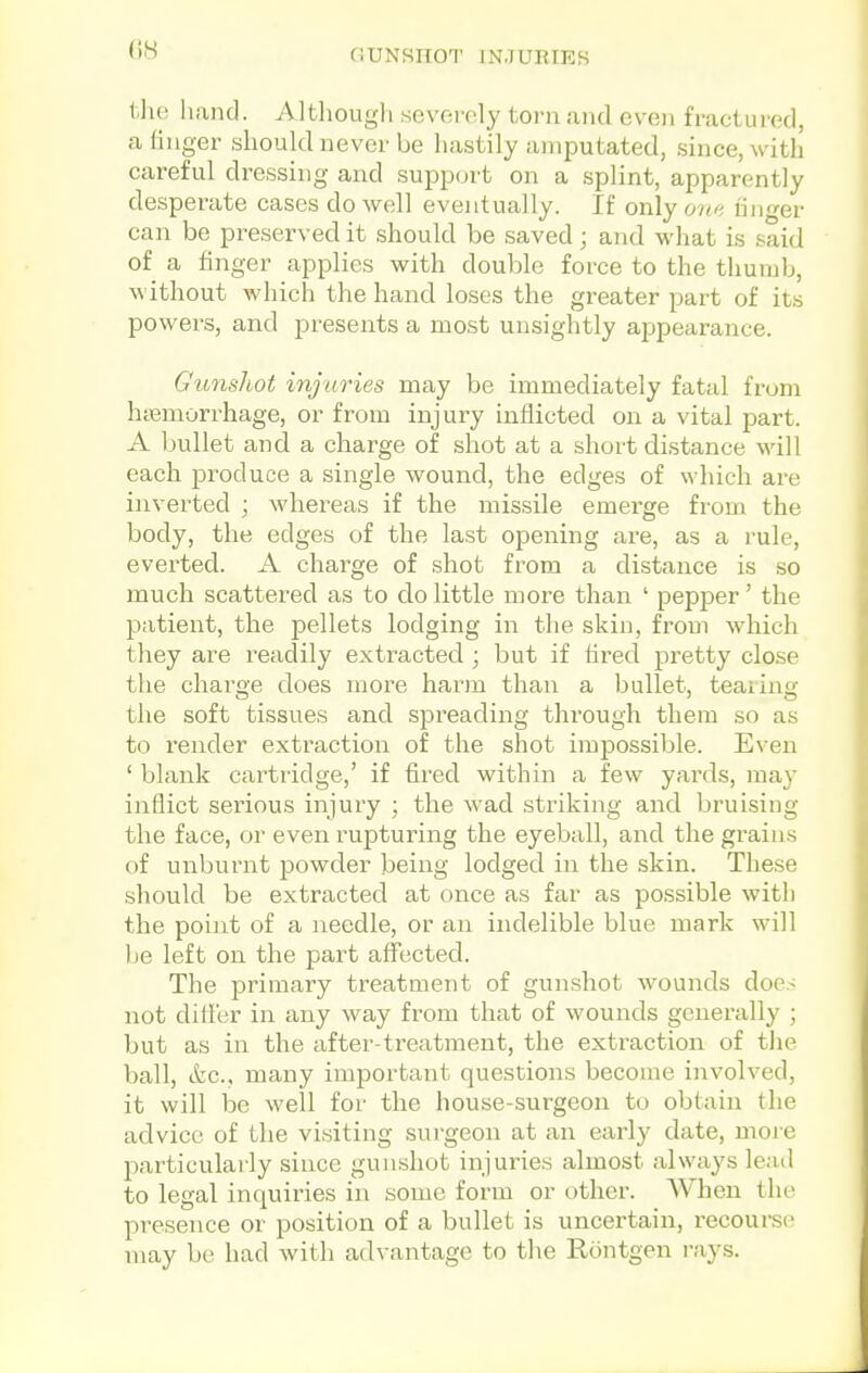 (iH GUNSHOT INJURIES the hand. Although severely torn and even fractured, a finger should never be hastily amputated, since, with careful dressing and support on a splint, apparently desperate cases do well eventually. If only on/i linger can be preserved it should be saved; and what is said of a finger applies with douljle force to the thumb, without which the hand loses the greater part of its powers, and presents a most unsightly appearance. Gunshot injuries may be immediately fatal from htemorrhage, or from injury inflicted on a vital part. A bullet and a charge of shot at a short distance will each produce a single wound, the edges of which are inverted ; Avhereas if the missile emerge from the body, the edges of the last opening are, as a rule, everted. A charge of shot from a distance is so much scattered as to do little more than ' pepper' the patient, the pellets lodging in the skin, from which they are readily extracted ; but if fired pretty close the charoe does more harm than a bullet, tearing the soft tissues and spreading through them so as to render extraction of the shot impossible. Even ' blank cartridge,' if fired within a few yards, may inflict serious injury ; the wad striking and bruising the face, or even rupturing the eyeball, and the grains of unburnt powder being lodged in the skin. The.se should be extracted at once as far as possible with the point of a needle, or an indelible blue mark will )je left on the part affected. The primary treatment of gunshot wounds does not difl'er in any way from that of wounds generally ; but as in the after-treatment, the extraction of tiie ball, ikc, many important questions become involved, it will be well for the house-surgeon to obtain the advice of the visiting surgeon at an early date, more particulai-ly since gun.shot injuries almost always lead to legal inquiries in some form or other. When the presence or position of a bullet is uncertain, recourse may be had with advantage to the Rontgen rays.