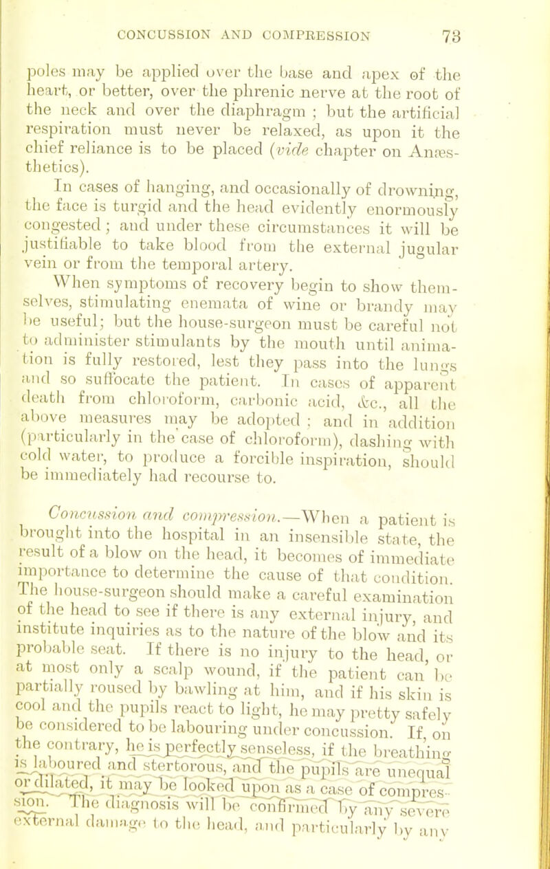 poles may be applied o\ er the base and apex of the heart, or better, over the phrenic nerve at the root of the neck and over the diaphragm ; but the artificial respiration must never be relaxed, as upon it the chief reliance is to be placed {vide chapter on Anfes- thetics). In cases of hanging, and occasionally of drowning, the face is tui^gid and the head evidently cnormousfy congested ; and under these circumstances it will be justifiable to take blood from the external jugular vein or from the temporal artery. When symptoms of recovery begin to show them- selves, stimulating enemata of wine or brandy may be useful; but the house-surgeon must be careful not to administer stimulants by the mouth until anima- tion is fully restoied, lest they pass into the lungs iuid so suffocate the patient. In cases of apparent deatii from chloioform, carbonic acid, etc., all the above measures may be adoi)ted : and in 'addition (particularly in the case of chloroform), dashing with cold watei-, to produce a forcible inspiration, shoukl be immediately had recourse to. Concussion and conipression.—When a patient is brought into the hospital in an insensible state, the result of a blow on the head, it becomes of immediate nnportance to determine the cause of that condition The house-surgeon should make a careful examination of the head to see if there is any external injury and mstitute inquiries as to the nature of the blow and its probable seat. If there is no injury to the head or at most only a scalp wound, if tlie patient can' be partially roused by bawling at him, and if his skin is cool and the pupds react to light, he may pretty safely be considered to be labouring under concussion. If on the contrary, lieisjDerfectly^nseless, if the breathing IS jidjoured and stertorous, andlhe pupiTs^re unequal orcUlat^d, It may be lookecUponas a case of compres- s;i^. The diagnosis will Br^c5i7&?iri^TVy1^,V\seA-e exCHrnal damag,. to the head, -.uu] particularly by anv