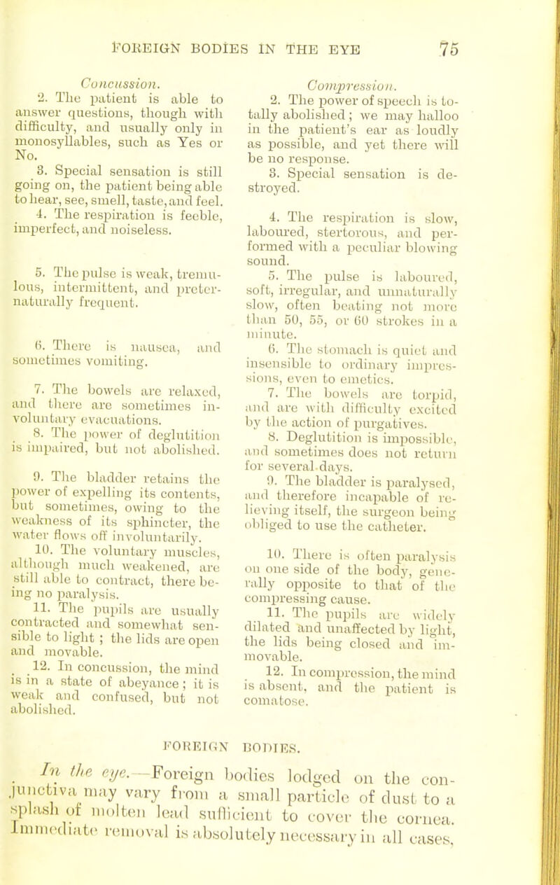 Concussion. 2. The ijatient is able to answer questions, though witli difficult}', and usually only in monosyllables, such as Yes or No. 3. Special sensation is still going on, the patient being able toliear, see, smell, taste,and I'eel. ■I. The respiration is feeble, imperfect, and noiseless. 5. The pulse is \yeak, tremu- lous, intermittent, and prctcr- naturally frequent. (i. There is nausea, and sometimes vomiting. 7. The bowels are relaxed, and there are sometimes in- voluntary evacuations. 8. The power of deglutitioji is impaired, but not abolished. 9. The bladder retains the power of e.xpelling its contents, but sometimes, owing to the weakness of its sphincter, the water flows off involuntarily. 10. The voluntary muscles, although much weakened, are still able to contract, there be- ing no iiaralysis. 11. The pupils are usually contracted and somewhat sen- sible to liglit ; the lids are open and movable. 12. In concussion, the mind is in a state of abeyance ; it is weak and confused, but not abolished. Compressioii. 2. The power of s^jeech is to- tally abolished ; we may halloo in the patient's ear as loudly as possible, and yet there wall be no response. 3. SiJecial sensation is de- stroyed. 4. The respiration is slow, laboured, stertorous, and per- formed with a peculiar blowing sound. 5. The pulse is laboured, soft, irregular, and unnaturally slow, often beating not more than 50, 55, or GO strokes in a minute. (i. The stomach is quiet and insensible to ordinary impres- sions, even to emetics. 7. The bowels arc torpid, and are with difficulty excited by the action of purgatives. 8. Deglutition is impossible, a.iid sometimes does not return for several days. 0. The bladder is jjaralysed, and therefore incapable of re- lieving itself, the surgeon being obliged to use the catheter. 10. There is often paralysis on one side of the body, gene- rally opposite to that of the compressing cause. 11. Tlie pupils arc widely dilated and unaffected by light, the lids being closed aiid im- movable. 12. In compression, the mind is absent, and the patient is comatose. FORKinx rsoniEs. the pyn. -Foreign bodies lodged on the con- H may vary from a small particle of du.si to a ot molten lead .suilicient to eover the cornea. iiit(> removal is a.bsolutely necessary in all cases.