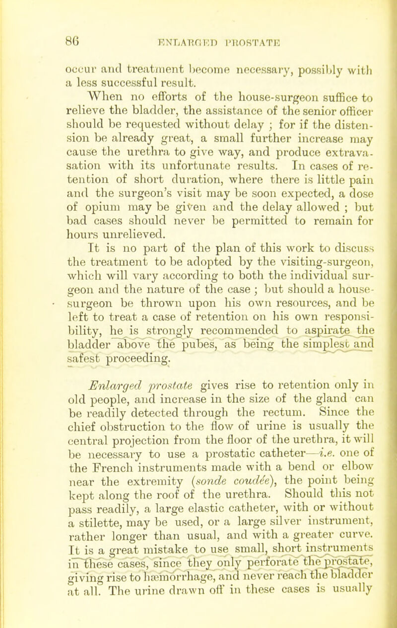 occur and treatment become necessary, possibly with a less successful result. When no efforts of the house-surgeon suffice to relieve the bladder, the assistance of the senior officei- should be requested without delay ; for if the disten- sion be already great, a small further increase may cause the urethra to give way, and produce extrava- sation with its unfortunate results. In ca.ses of re- tention of shoi't duration, where there is little pain and the surgeon's visit may be soon expected, a dose of opium may be given and the delay allowed ; but bad cases should never be permitted to remain for hours unrelieved. It is no part of the plan of this work to discuss the treatment to be adopted by the visiting-surgeon, which will vary according to both the individual sur- geon and the nature of the case ; but should a house- surgeon be thrown upon his own resource.s, and be left to treat a case of retention on his own responsi- bility, he is strongly recommended to aspirate^ the bladder above the pubes, as being the simglesG_and safest proceeding. Enlarged prostate gives rise to retention only in old people, and increase in the size of the gland can be readily detected through the rectum. Since the chief obstruction to the flow of urine is usually the central projection from the floor of the urethra, it will be necessary to use a prostatic catheter—i.e. one of the French instruments made with a bend or elbow near the extremity {sonde coude'e), the point being keiDt along the roof of the urethra. Should this not pass readily, a large elastic catheter, with or without a stilette, may be used, or a large silver instrument, rather longer than usual, and with a greater curve. It is a great mistake to use small, short instruments iiTE'hese cases, since they only perforate tbejjroslate, giving rise to hannorrhage^ and never reach the bladder at all. The urine drawn oft' in these cases is usually