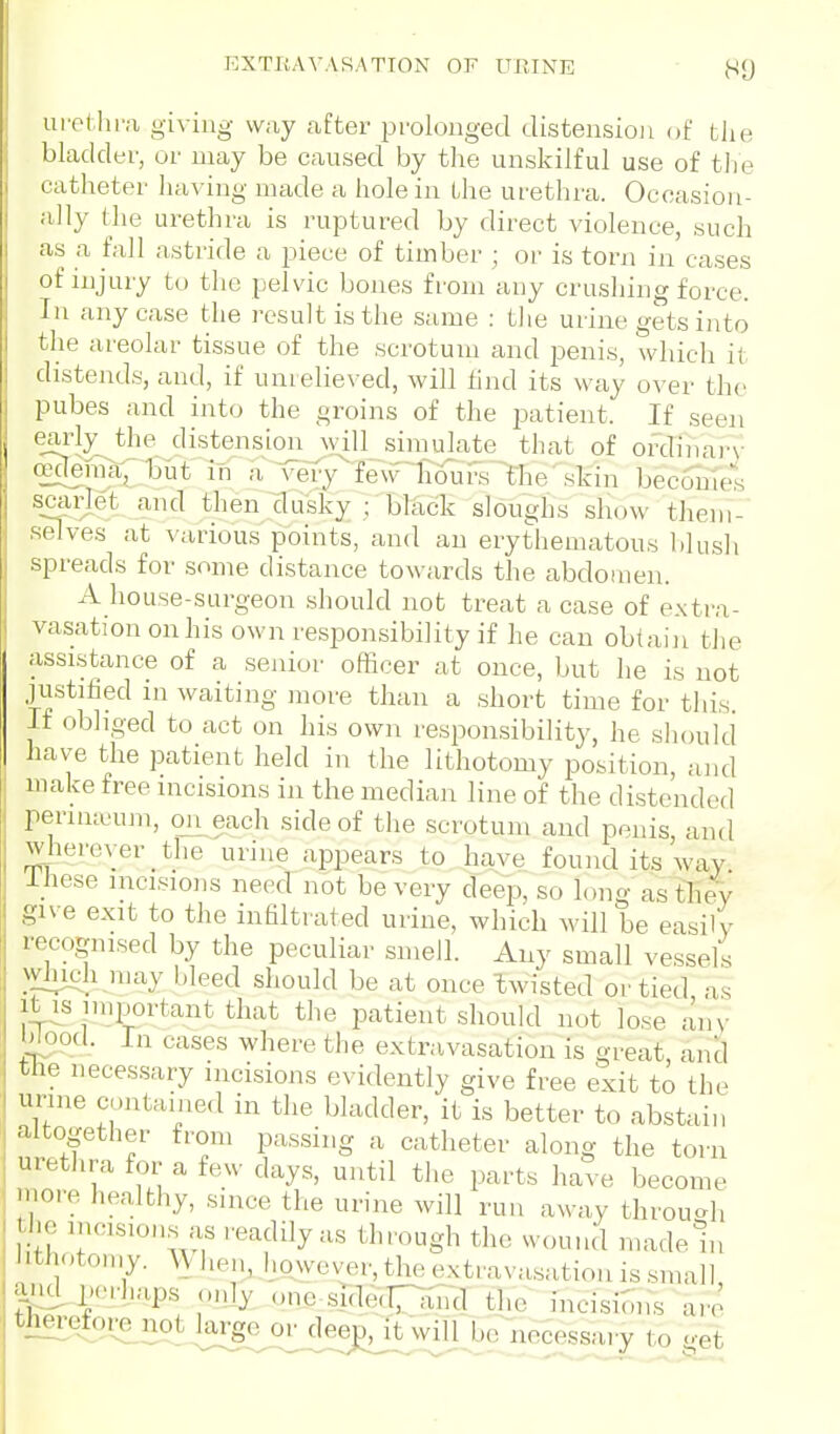 urelhra giving way after prolonged distension of the bladder, or may be caused by the unskilful use of the catheter having made a hole in the urethra. Occasion- ally the urethra is ruptured by direct violence, such as a fall astride a piece of timber ; or is torn in cases of injury to the pelvic bones from any crushing force. In any case the result is the same : the urine gets into the areolar tissue of the scrotum and penis, which it distends, and, if unielieved, Avill tind its way over the pubes and into the groins of the patient. If seen early the distensimijvill simulate that of ordinal'^- ffideraapxit in a vely^fewlioui\s theskin beccTmes s^carjet and then dusky ; black sloughs show them- selves at various points, and an erythematous blush spreads for some distance towards the abdomen. A house-surgeon should not treat a case of e.\ti-a- vasation on his own responsibility if he can obtain the assistance of a senior officer at once, but he is not justified in waiting more than a short time for this. If obliged to act on his own responsibility, he should have the patient held in the lithotomy position, and make free incisions in the median line of the distended perimeum, onjach side of the scrotum and penis, and wherever the urine appears to ^laye found its way Ihese incisions need not be very d'eep, so long astliev give exit to the infiltrated urine, which will be easily recognised by the peculiar smell. Any small vessels which may bleed should be at once'twisted or tied as itis important that the patient should not lose any b^od. In cases where the extravasation is great, and the necessary incisions evidently give free exit to the urine contained in the bladder, it is better to abstain altogether from passing a catheter along the torn urethra for a few days, until the parts have become inore healthy, since the urine will run away through the incisions as readily as through the wound madein 1 ithoton.y. ^^ hen, however, the extravasation is small, grid p,,M-haps only one side(Tn{ird the incision^s are therefore^not large or deep, it will be necessary to <^et