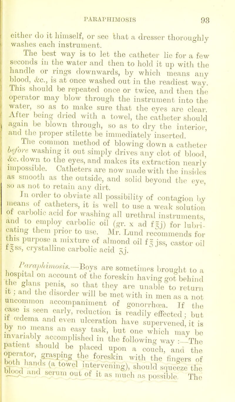PAEAPHIMOSIS 98 cither do it himself, or see that a dresser thoroughly washes each instrument. The best way is to let the catheter lie for a few seconds in the water and then to hold it up witli the handle or rings downwards, by which means any blopd, (fee, is at once washed out in the readiest way. This should be repeated once or twice, and then th(( operator may blow through the instrument into the water, so as to make sure that the eyes are clear. After being dried with a towel, the catheter should again be blown through, so as to dry the interior, and the proper stiiette he immediately inserted. Tlie common method of blowing down a catheter hrfore washing it out simply drives any clot of blood cVt. down to the eyes, and makes its extraction nearly impossible. Catheters are now made with the insides as smooth as the outside, and solid beyond the eye so as not to retain any dirt. ' In order to obviate all possibility of contagion l)y nieans of catheters, it is well to use a weak solution ot carbolic acid for washing all urethral instruments and to employ carbolic oil (gr. x ad f = ]) for lubri- cating them prior to use. Mr. Lund recommends for this purpose a mixture of almond oil f-jss, castor oil t|ss, crystalline carbolic acid 5j. Paraphimosis.—Boys are sometimes l)rouglit to a hospital on account of the foreskin having got behind the glams penis, so that they are unable to return It, and tlie disorder will be met with in men as a not uncommon accompaniment of gonorrhoea. Jf tlie • case IS seen early, reduction is readily effected : but I if oedema and even ulceration have supervened it is by no n.cans an easy task, but one which may be invariably accomplished in the following way --The patient should be placed upon a couch, Ld ti e ^ opera or, grasping the foreskin with the fingers of 'Kd 3'^ towel intervening), should squeS tiS bjcmd and serum out of it as much a.s possible. The
