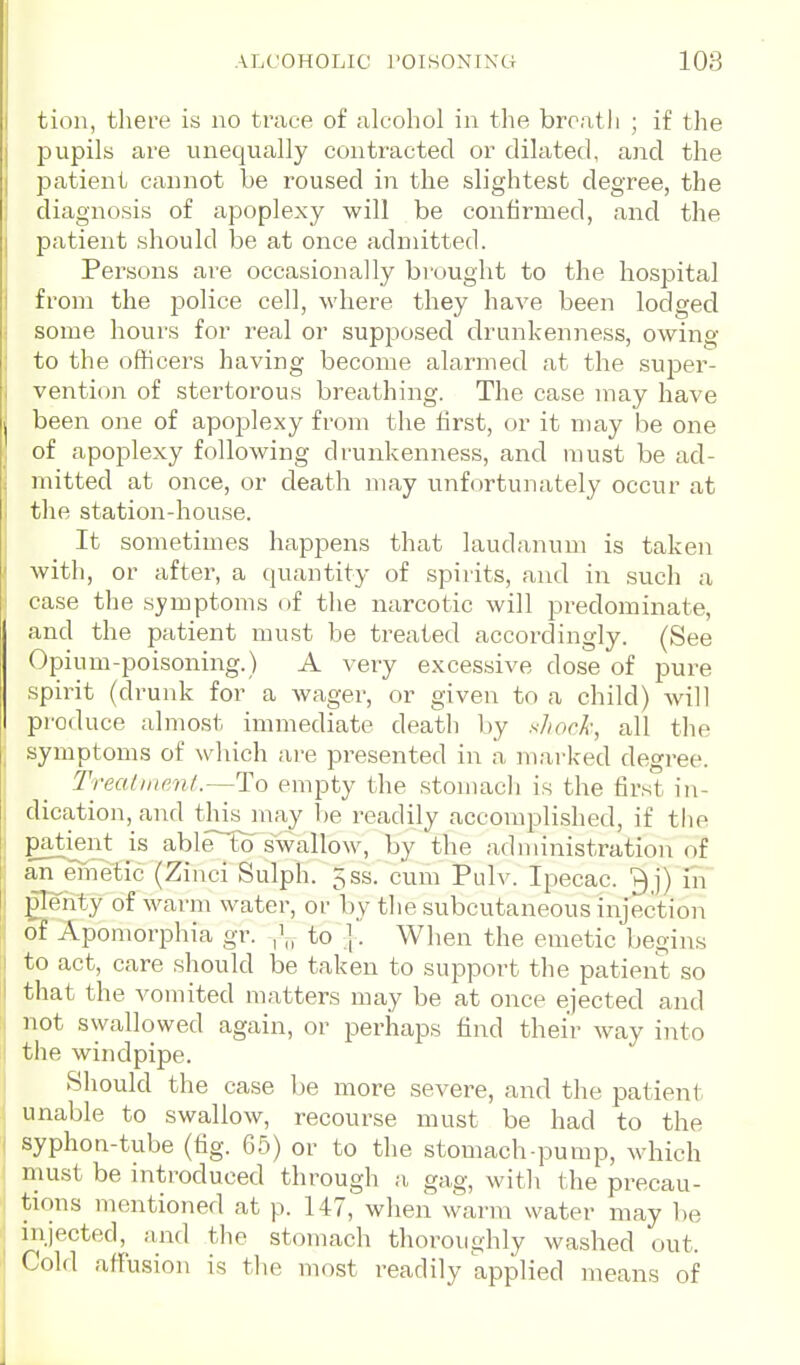 ALCOHOLIC POISONING 108 tion, there is no trace of alcohol in the breath ; if the pupils are unequally contracted or dilated, and the patient cannot be roused in the slightest degree, the diagnosis of apoplexy will be confirmed, and the patient should be at once admitted. Persons are occasionally brought to the hospital from the police cell, where they have been lodged some hours for real or supposed drunkenness, owing to the officers having become alarmed at the sujDer- vention of stertorous breathing. The case may have been one of apoplexy from the first, or it may be one of apoplexy following drunkenness, and must be ad- mitted at once, or death may unfortunately occur at the station-house. It sometimes happens that laudanum is taken with, or after, a quantity of spirits, and in such a case the symptoms of the narcotic will predominate, and the patient must be treated accordingly. (See Opium-poisoning.) A very excessive dose of pure spirit (drunk for a wager, or given to a child) will pi'oduce almost immediate death by sliock, all tlie symptoms of which ai-e presented in a mai-ked degree. Treatiiienl.—To empty the stomacli is the first in- dication, and thkjnay be readily accomplished, if the patijent is able to swallow, by the administration of aii^einetic (Ziuci Sulph. 5ss. cum Pulv. Ipecac. ?)j) in glenty of warm water, or by the subcutaneous injection of Apomorphia gr. |'„ to |. When the emetic begins to act, care should be taken to support the patient so that the vomited matters may be at once ejected and not swallowed again, or perhaps find their Avay into the windpipe. Should the case be more severe, and the patient unable to swallow, recourse must be had to the syphon-tube (fig. 65) or to the stomach-pump, Avhich must be introduced through a gag, with the precau- tions mentioned at p. 147, when warm water may be injected, and the stomach thoroughly washed out. Cold affusion is the most readily applied means of