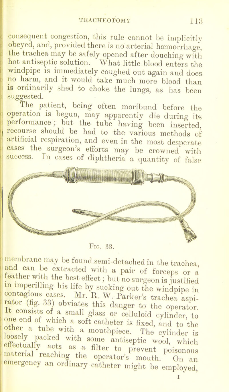 consequent congpstion, this rule cannot be implicitly obeyed, and, provided there is no arterial hivniorrhag-e, the trachea may be safely opened after douching wfth hot antiseptic solution. What little blood enters the windpipe is immediately coughed out again and does no harm, and it would take much more blood than is ordinarily shed to choke the lungs, as has been suggested. The patient, being often moribund before the operation is begun, may apparently die during its performance; but the tube having been inserted recourse should be had to the various methods of artificial respiration, and even in the most desperate ( cases the surgeon's efforts may be crowned with success. Tn cases of diphtheria a quantity of false Fto. 3.3. I membrane may be found semi-detached in the trachea .anc can be extracted with a pair of forceps or a feather with the best effect; but no surgeon is justified m imperilling his life by sucking out the windpipe in contagious cases Mr. R. W. Parker's trache^ aspi- rator (hg .33) obviates this danger to the operator. It consists of a small glass or celluloid cylinder, to one end of which a soft catheter is fixed, and to the other a tube with a mouthpiece. The cylinder is : oosely packed with some Ltiseptic w^^ whU effectua ly acts as a filter to prevent p;isonous M.atenal reaching the operator's mouth. On an emergency an ordinary catheter might be employed] I