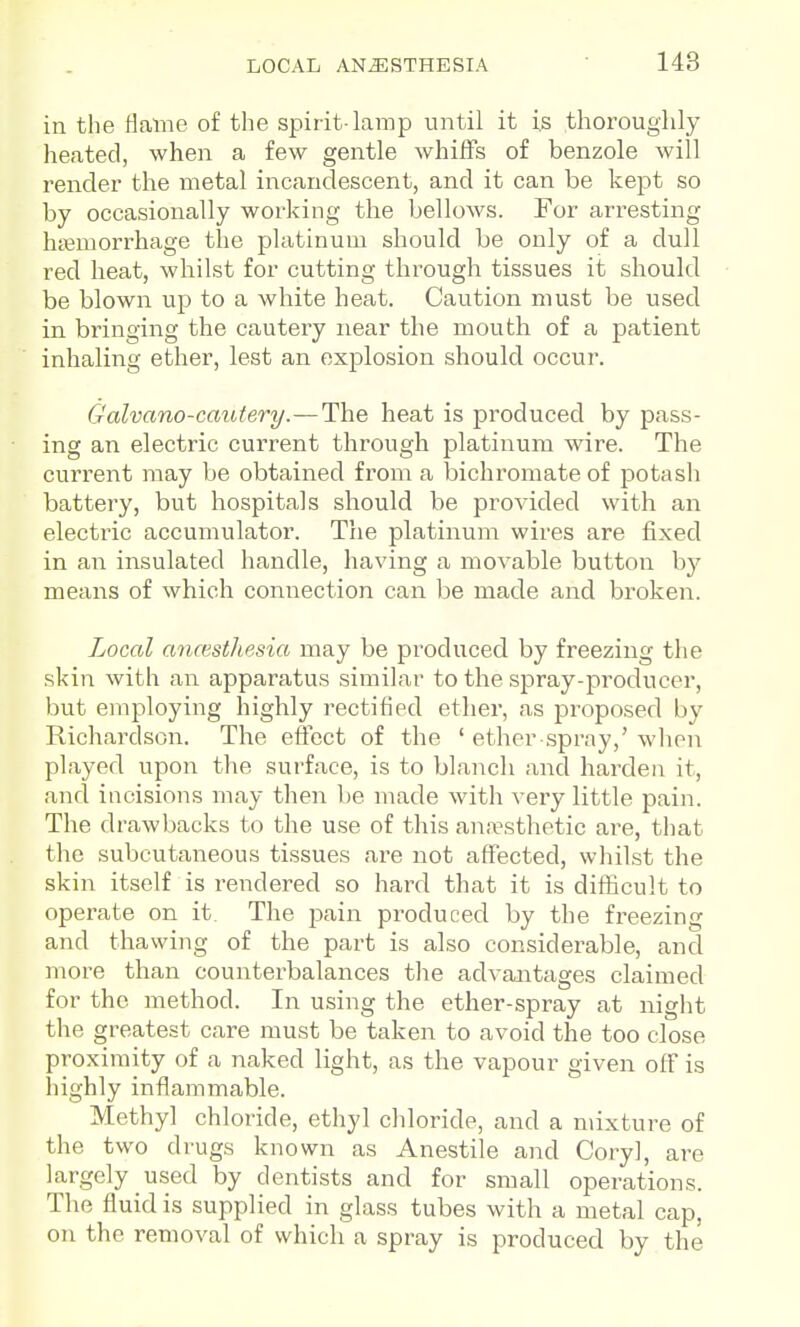 in the Haine of the spirit-lamp until it is thoroughly heated, when a few gentle whilFs of benzole will render the metal incandescent, and it can be kept so by occasionally working the bellows. For arresting htemorrhage the platinum should be only of a dull red heat, whilst for cutting through tissues it should be blown up to a white heat. Caution must be used in bringing the cautery near the mouth of a patient inhaling ether, lest an explosion should occur. Galvano-cautery.—lhe heat is produced by pass- ing an electric current through platinum wire. The current may be obtained from a bichromate of potash battery, but hospitals should be provided with an electric accumulator. The platinum wires are fixed in an insulated handle, having a movable button by means of which connection can be made and broken. Local ancestliesia may be produced by freezing the skin with an apparatus similar to the spray-producer, but employing highly rectified ether, as proposed by Richardson. The effect of the ' ether spray,' wlion played upon the surface, is to blanch and harden it, and incisions may then l)e made with very little pain. The drawbacks to the use of this anaesthetic are, that the subcutaneous tissues are not affected, whilst the skin itself is rendered so hard that it is difficult to operate on it The pain produced by the freezing and thawing of the part is also considerable, and more than counterbalances the advantages claimed for the method. In using the ether-spray at night the greatest care must be taken to avoid the too close proximity of a naked light, as the vapour given off is highly inflammable. Methyl chloride, ethyl chloride, and a mixture of the two drugs known as Anestile and Cory], are largely used by dentists and for small operations. The fluid is supplied in glass tubes with a metal cap, on the removal of which a spray is produced by the