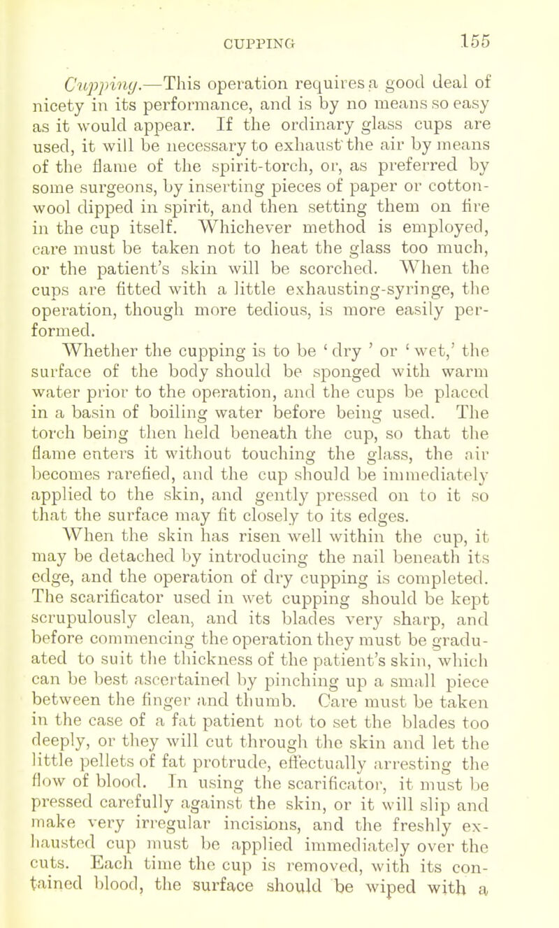 C'ujjpiny.—This operation requires <a good deal of nicety in its performance, and is by no means so easy as it would appear. If the ordinary glass cups are used, it will be necessary to exhaust tlie air by means of the flame of the spirit-torch, or, as preferred by some surgeons, by inserting pieces of paper or cotton- wool dipped in spirit, and then setting them on fire in the cup itself. Whichever method is employed, care must be taken not to heat the glass too much, or the patient's skin will be scorched. When the cups are fitted with a little exhausting-syringe, the operation, though more tedious, is more easily per- formed. Whether the cupping is to be ' dry ' or ' wet,' the surface of the body should be sponged with warm water prior to the operation, and the cups be placed in a basin of boiling water before being used. The torch being then held beneath the cup, so that the flame enters it without touching the glass, the air becomes rarefied, and the cup should be innnediately applied to the skin, and gently pressed on to it so that the surface may fit closely to its edges. When the skin has risen well within the cup, it may be detached by inti'oducing the nail beneath its edge, and the operation of dry cupping is completed. The scarificator used in wet cupping should be kept scrupulously clean, and its blades very sharp, and before commencing the operation they must be gradu- ated to suit the thickness of the patient's skin, which can be best ascei tainerl by pinching up a sma,]l piece between the finger and thumb. Care must be taken in the case of a fat patient not to set the blades too deeply, or they will cut througli the skin and let the little pellets of fat protrude, eftectually arresting the flow of blood. In using the scarificator, it must be pressed carefully against the skin, or it will slip and make very irregular incisions, and the freshly ex- hausted cup must be applied innnediately over the cuts. Each time the cup is removed, with its con- tained blood, the surface should be wiped with a