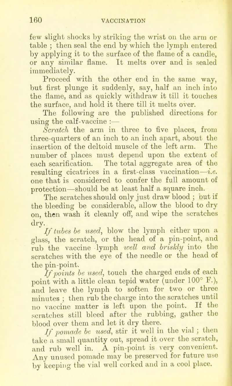 few slight shocks by striking the wrist on the arm or table ; then seal the end by which the lymph entered by applying it to the surface of the flame of a candle, or any similar flame. Tt melts over and is sealed immediately. Proceed with the other end in the same way, but first plunge it suddenly, say, half an inch into the flame, and as quickly withdraw it till it touches the surface, and hold it there till it melts over. The following are the published directions for using the calf-vaccine :— Scratch the arm in three to five places, from three-quarters of an inch to an inch apart, about the insertion of the deltoid muscle of the left arm. The number of places must depend upon the extent of each scarification. The total aggregate area of the resulting cicatrices in a fii'st-class vaccination—i.e. one that is considered to confer the full amount of protection—should be at least half a square inch. The scratches should only just draw blood ; but if the bleeding be considerable, allow the blood to dry on, then wash it cleanly ofi, and wipe the scratches dry. If tubes be losed, blow the lymph either upon a glass, the scratch, or the head of a pin-point, and rub the vaccine lymph ivell and briskly into the scratches with the eye of the needle or the head of the pin-point. If points be used, touch the charged ends of each point with a little clean tepid water (under 100° F.), and leave the lymph to soften for two or three minutes ; then rub the charge into the scratches until no vaccine matter is left upon the point. If the scratches still bleed after the rubbing, gather the blood over them and let it dry there. If pomade be used, stir it well in the vial ; then take a small quantity out, spread it over the scratch, and I'ub well in. A pin-point is very convenient. Any unused pomade may be preserved for futui-e use by keeping the vial well corked and in a cool place.
