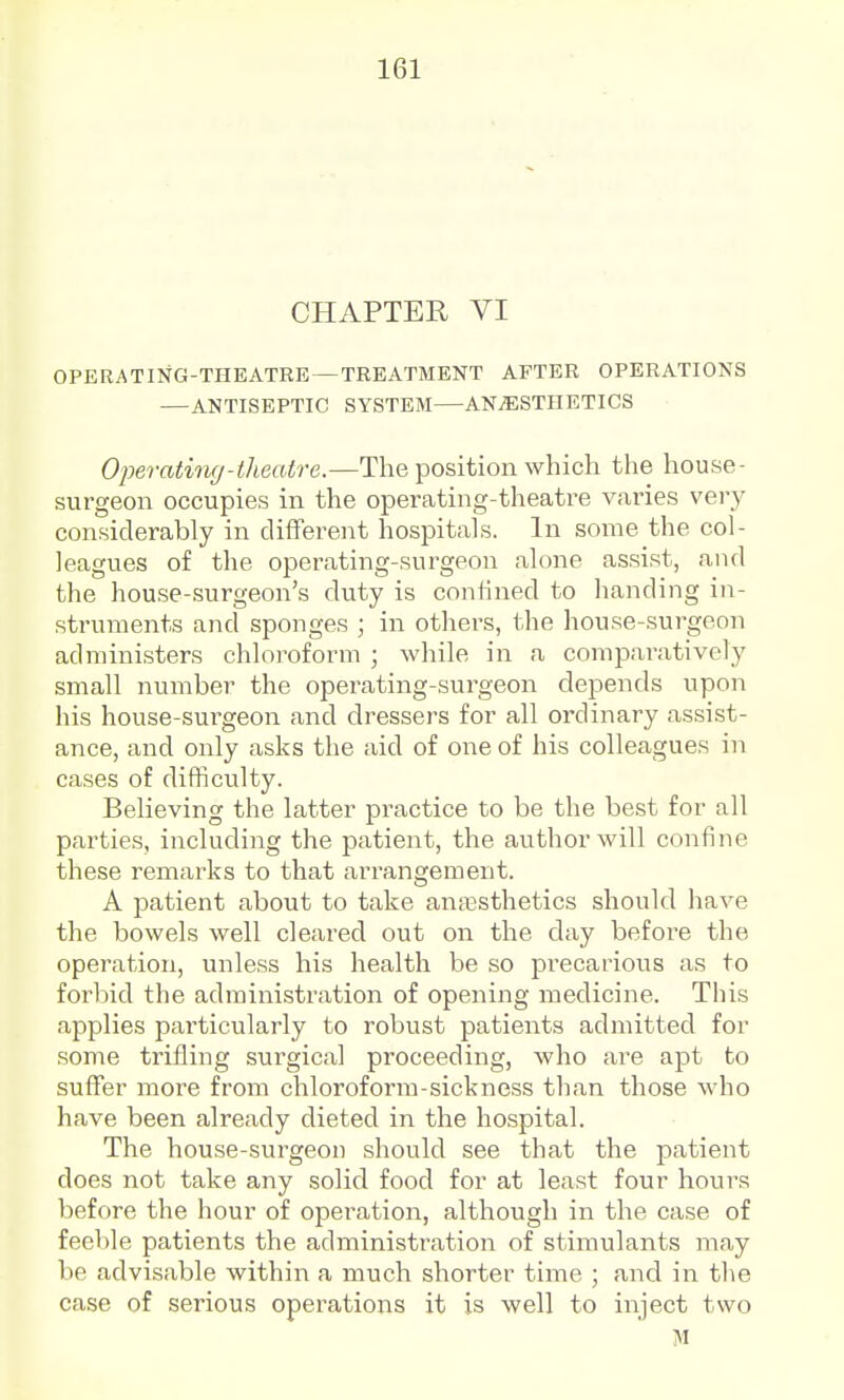 CHAPTER VI OPERATI>fG-THEATRE—TREATMENT AFTER OPERATIONS —ANTISEPTIC SYSTEM—ANiESTHETICS Operating-tlieatre.—The position which the house- surgeon occupies in the operating-theatre varies very considerably in different hospitals. In some the col- leagues of the operating-surgeon alone assist, and the house-surgeon's duty is confined to handing in- struments and sponges ; in others, the house-surgeon administers chloi^oform ; while in a comparatively small number the operating-surgeon depends upon his house-surgeon and dressers for all oixlinary assist- ance, and only asks the aid of one of his colleagues in cases of difficulty. Believing the latter practice to be the best for all parties, including the patient, the author will confine these remarks to that arrangement. A patient about to take antesthetics should have the bowels well cleared out on the day before the operation, unless his health be so precarious as to forbid the administration of opening medicine. This applies particularly to robust patients admitted for some trifling surgical proceeding, who are apt to suffer more from chloroform-sickness than those who have been already dieted in the hospital. The house-surgeon should see that the patient does not take any solid food for at least four hours before the hour of operation, although in the case of feeble patients the administration of stimulants may be advisable within a much shorter time ; and in the case of serious operations it is well to inject two M