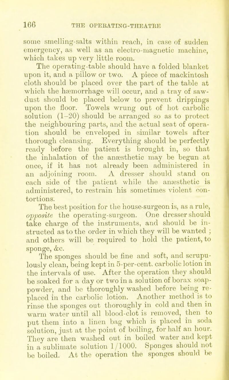 some smelling-salts within reach, in case of sudden emergency, as well as an electro-magnetic machine, which takes up very little room. The operating-table should have a folded blanket upon it, and a pillow or two. A piece of mackintosh cloth should be placed over the part of the table at which the hsBmorrhage will occur, and a tray of saw- dust should be placed below to prevent drippings upon the floor. Towels wrung out of hot carbolic solution (1-20) should be arranged so as to protect the neighbouring parts, and the actual seat of opera- tion should be enveloped in similar towels after thorough cleansing. Everything should be perfectly ready before the patient is brought in, so that the inhalation of the antesthetic may be begun at once, if it has not already been administered in an adjoining room. A dresser should stand on each side of the patient while the aniesthetic is administered, to restrain his sometimes violent con- tortions. The best position for the house-surgeon is, as a rule, ojj^josite the operating-surgeon. One dresser should take charge of the instruments, and should be in- structed as to the order in which they will be wanted ; and others will be required to hold the patient, to sponge, &c. The sponges should be fine and soft, and scrupu- lously clean, being kept in 5-per-cent. carbolic lotion in the intervals of use. After the operation they should be soaked for a day or two in a solution of borax soap- powder, and be thoroughly washed before being re- placed in the carbolic lotion. Another method is to rinse the sponges out thoroughly in cold and then in warm water until all blood-clot is removed, then to put them into a linen bag which is placed in soda solution, just at the point of boiling, for half an hour. They are then washed out in boiled water and kept in a sublimate solution 1/1000. Sponges should not be boiled. At the operation the sponges should be